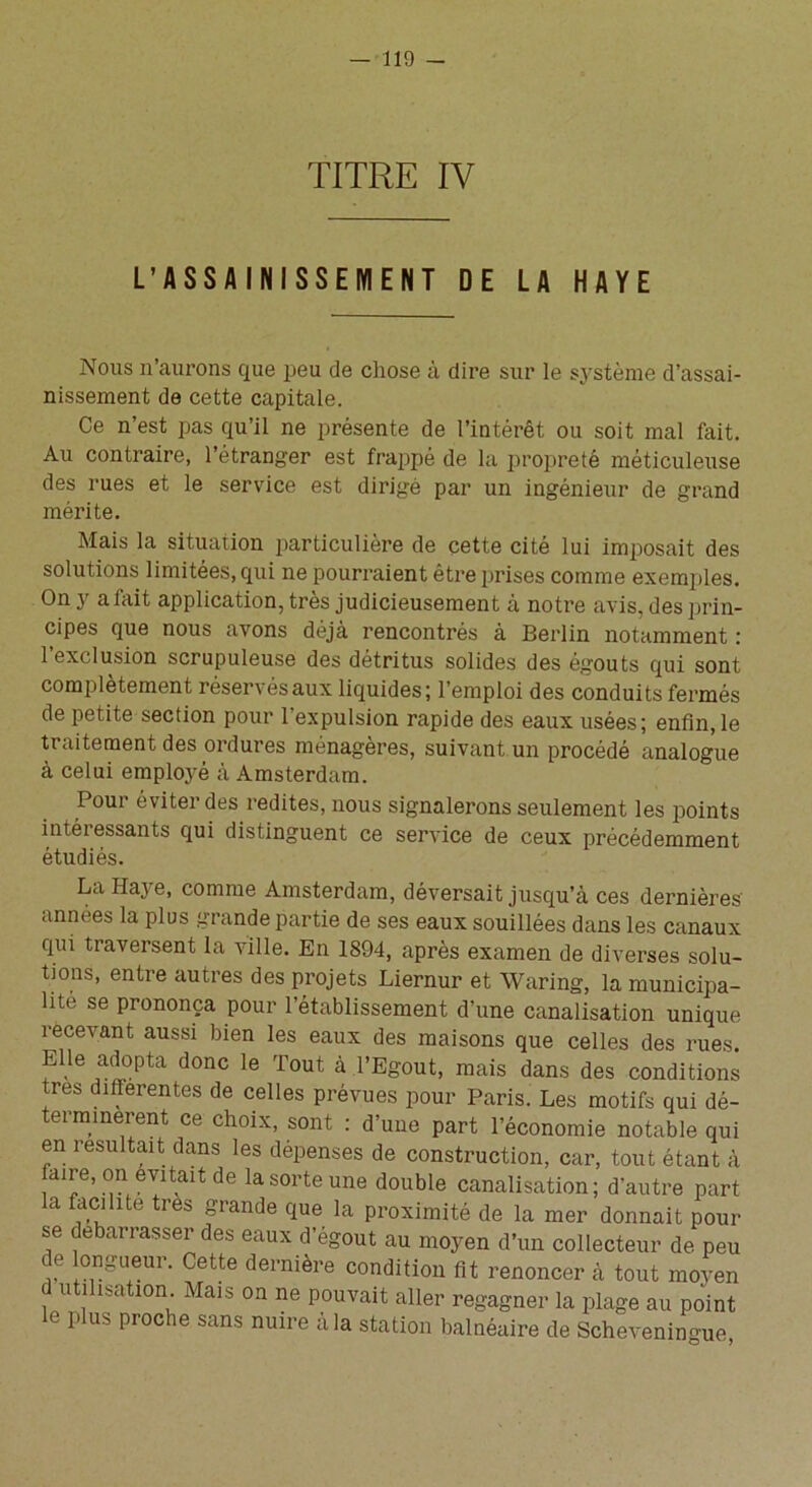 TITRE IV L’ASSAINISSEMENT DE LA HAYE Nous n’aurons que peu de chose à dire sur le système d’assai- nissement de cette capitale. Ce n’est pas qu’il ne présente de l’intérêt ou soit mal fait. Au contraire, l’étranger est frappé de la propreté méticuleuse des rues et le service est dirigé par un ingénieur de grand mérite. Mais la situation particulière de cette cité lui imposait des solutions limitées, qui ne pourraient être prises comme exemples. On y a fait application, très judicieusement à notre avis, des prin- cipes que nous avons déjà rencontrés à Berlin notamment : l’exclusion scrupuleuse des détritus solides des égouts qui sont complètement réservésaux liquides; l’emploi des conduits fermés de petite section pour l’expulsion rapide des eaux usées; enfin, le traitement des ordures ménagères, suivant un procédé analogue à celui employé à Amsterdam. Pour éviter des redites, nous signalerons seulement les points intéressants qui distinguent ce service de ceux précédemment étudiés. La Haye, comme Amsterdam, déversait jusqu’à ces dernières années la plus grande partie de ses eaux souillées dans les canaux qui traversent la ville. En 1894, après examen de diverses solu- tions, entre autres des projets Liernur et Waring, la municipa- lité se prononça pour l’établissement d’une canalisation unique recevant aussi bien les eaux des maisons que celles des rues. fUe ,alopta donc le Tout à l’Egout, mais dans des conditions très diflerentes de celles prévues pour Paris. Les motifs qui dé- terminèrent ce choix, sont : d’une part l’économie notable qui en résultait dans les dépenses de construction, car, tout étant à [a'*’e\°ae7taitde la sorte une double canalisation; d’autre part la facilite très grande que la proximité de la mer donnait pour se debarrasser des eaux d’égout au moyen d’un collecteur de peu e longueur. Cette dernière condition fit renoncer à tout moyen (1 utilisation Mais on ne pouvait aller regagner la plage au point e plus proche sans nuire à la station balnéaire de Scheveningue,