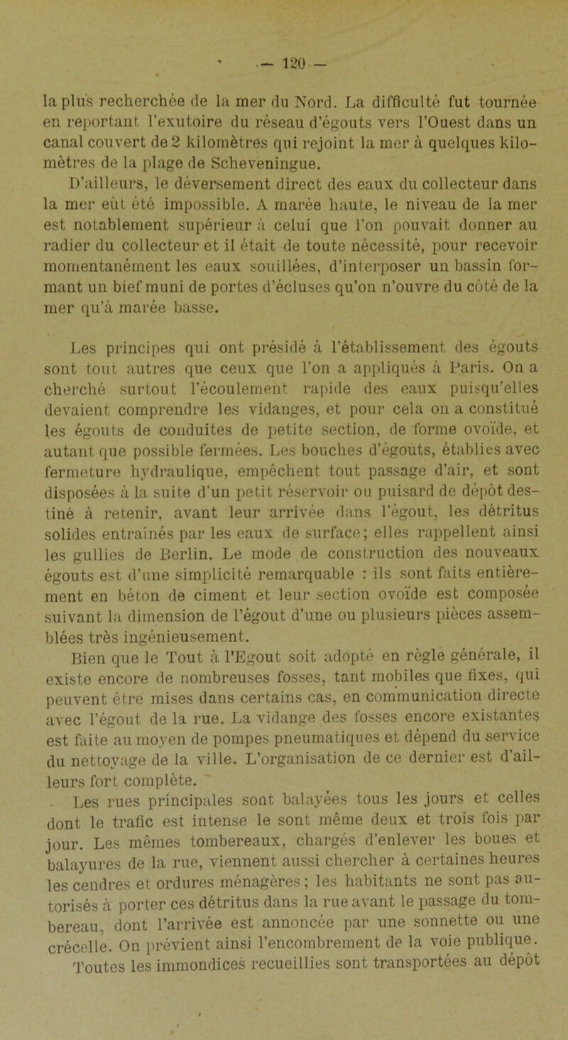 la plus recherchée de la mer du Nord. La difficulté fut tournée en reportant l'exutoire du réseau d’égouts vers l’Ouest dans un canal couvert de 2 kilomètres qui rejoint la mer à quelques kilo- mètres de la plage de Scheveningue. D’ailleurs, le déversement direct des eaux du collecteur dans la mer eût été impossible. A marée haute, le niveau de la mer est notablement supérieur à celui que l’on pouvait donner au radier du collecteur et il était de toute nécessité, pour recevoir momentanément les eaux souillées, d’interposer un bassin for- mant un bief muni de portes d’écluses qu’on n’ouvre du côté de la mer qu’à marée basse. Les principes qui ont présidé à l’établissement des égouts sont tout autres que ceux que l’on a appliqués à Paris. On a cherché surtout l’écoulement rapide des eaux puisqu’elles devaient comprendre les vidanges, et pour cela on a constitué les égouts de conduites de petite section, de forme ovoïde, et autant que possible fermées. Les bouches d’égouts, établies avec fermeture hydraulique, empêchent tout passage d’air, et sont disposées à la suite d’un petit réservoir ou puisard de dépôt des- tiné à retenir, avant leur arrivée dans l'égout, les détritus solides entraînés par les eaux de surface; elles rappellent ainsi les gullies de Berlin. Le mode de construction des nouveaux égouts est d’une simplicité remarquable : ils sont faits entière- ment en béton de ciment et leur section ovoïde est composée suivant la dimension de l’égout d’une ou plusieurs pièces assem- blées très ingénieusement. Bien que le Tout à l’Egout soit adopté en règle générale, il existe encore de nombreuses fosses, tant mobiles que fixes, qui peuvent être mises dans certains cas, en communication directe avec l’égout, de la rue. La vidange des fosses encore existantes est faite au moyen de pompes pneumatiques et dépend du service du nettoyage de la ville. L’organisation de ce dernier est d'ail- leurs fort complète. Les rues principales sont balayées tous les jours et celles dont le trafic est intense le sont même deux et trois fois par jour. Les mêmes tombereaux, chargés d’enlever les boues et balayures de la rue, viennent aussi chercher à certaines heures les cendres et ordures ménagères; les habitants ne sont pas au- torisés à porter ces détritus dans la rue avant le passage du tom- bereau, dont l’arrivée est annoncée par une sonnette ou une crécelle. On prévient ainsi l’encombrement de la voie publique. Toutes les immondices recueillies sont transportées au dépôt