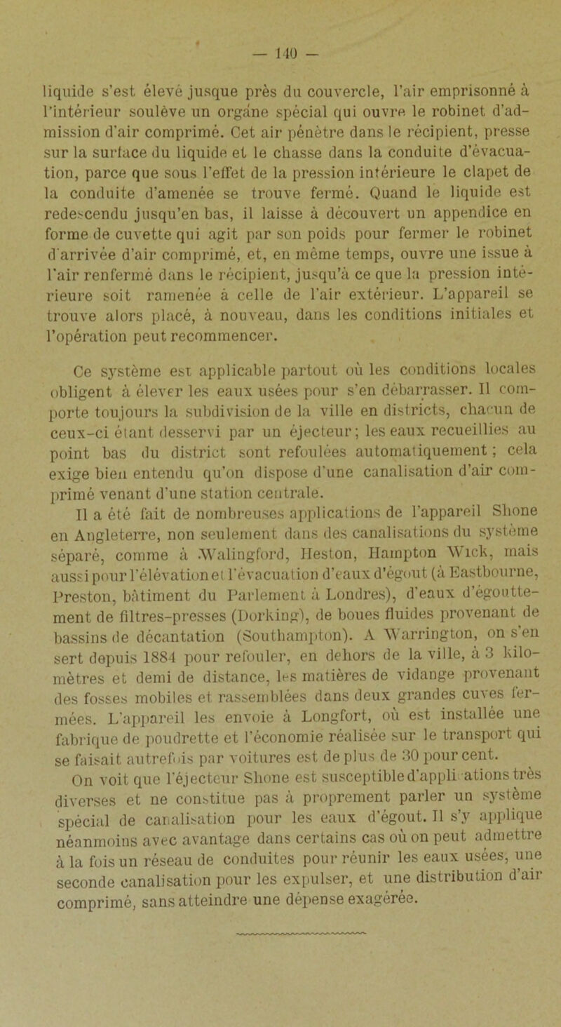 l’intérieur soulève un organe spécial qui ouvre le robinet d’ad- mission d’air comprimé. Cet air pénètre dans le récipient, presse sur la surface du liquide et le chasse dans la conduite d’évacua- tion, parce que sous l’effet de la pression inférieure le clapet de la conduite d’amenée se trouve fermé. Quand le liquide est redescendu jusqu’en bas, il laisse à découvert un appendice en forme de cuvette qui agit par son poids pour fermer le robinet d'arrivée d’air comprimé, et, en môme temps, ouvre une issue à l’air renfermé dans le récipient, jusqu’à ce que la pression inté- rieure soit ramenée à celle de l’air extérieur. L’appareil se trouve alors placé, à nouveau, dans les conditions initiales et l’opération peut recommencer. Ce système est applicable partout où les conditions locales obligent à élever les eaux usées pour s’en débarrasser. Il com- porte toujours la subdivision de la ville en districts, chacun de ceux-ci étant desservi par un éjecteur; les eaux recueillies au point bas du district sont refoulées automatiquement ; cela exige bien entendu qu’on dispose d’une canalisation d’air com- primé venant d’une station centrale. Il a été fait de nombreuses applications de l'appareil Slione en Angleterre, non seulement dans des canalisations du système séparé, comme à Walingford, Heston, Hainpton ’W icls, mais aussi pour l’élévation et l'évacuation d’eaux d’égout (à Eastbourne, Preston, bâtiment du Parlement à Londres), d'eaux d’égoutte- ment de filtres-presses (Dorking), de boues fluides provenant de bassins de décantation (Southampton). A Warrington, on s en sert depuis 1884 pour refouler, en dehors de la ville, à 3 kilo- mètres et demi de distance, les matières de vidange provenant des fosses mobiles et rassemblées dans deux grandes cuves fer- mées. L'appareil les envoie à Longfort, où est installée une fabrique de poudrette et l’économie réalisée sur le transport qui se faisait autrefois par voitures est de plus de 30 pour cent. On voit que l’éjecteur Slione est susceptible d appli ationstrès diverses et ne constitue pas à proprement parler un système spécial de canalisation pour les eaux d’égout. Il s’y applique néanmoins avec avantage dans certains cas où on peut admettre à la fois un réseau de conduites pour réunir les eaux usées, une seconde canalisation pour les expulser, et une distribution d’air comprimé, sans atteindre une dépense exagérée.