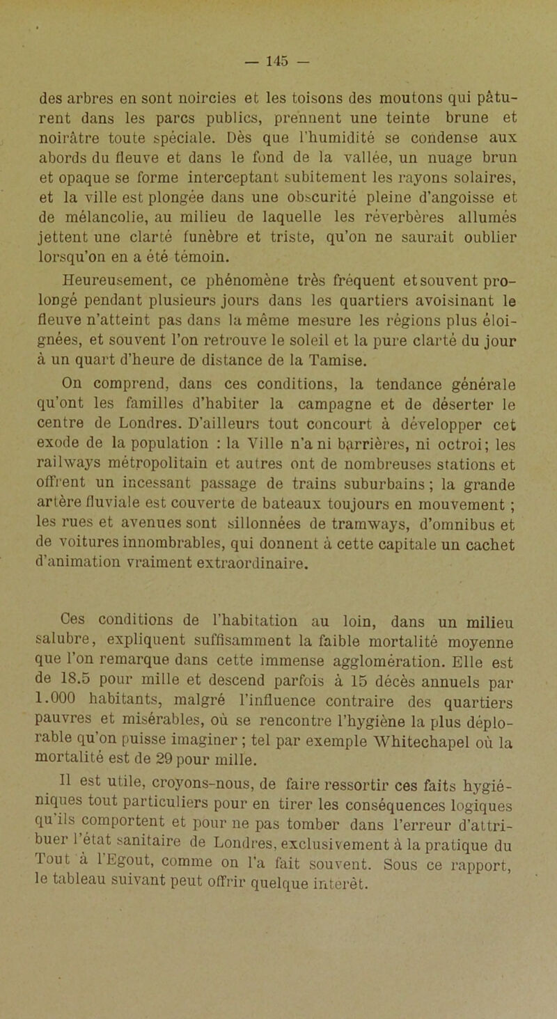 des arbres en sont noircies et les toisons des moutons qui pâtu- rent dans les parcs publics, prennent une teinte brune et noirâtre toute spéciale. Dès que l’humidité se condense aux abords du fleuve et dans le fond de la vallée, un nuage brun et opaque se forme interceptant subitement les rayons solaires, et la ville est plongée dans une obscurité pleine d’angoisse et de mélancolie, au milieu de laquelle les réverbères allumés jettent une clarté funèbre et triste, qu’on ne saurait oublier lorsqu’on en a été témoin. Heureusement, ce phénomène très fréquent et souvent pro- longé pendant plusieurs jours dans les quartiers avoisinant le fleuve n’atteint pas dans la même mesure les régions plus éloi- gnées, et souvent l’on retrouve le soleil et la pure clarté du jour à un quart d’heure de distance de la Tamise. On comprend, dans ces conditions, la tendance générale qu’ont les familles d’habiter la campagne et de déserter le centre de Londres. D’ailleurs tout concourt à développer cet exode de la population : la Ville n’a ni barrières, ni octroi; les raihvays métropolitain et autres ont de nombreuses stations et offrent un incessant passage de trains suburbains ; la grande artère fluviale est couverte de bateaux toujours en mouvement ; les rues et avenues sont sillonnées de tramways, d’omnibus et de voitures innombrables, qui donnent à cette capitale un cachet d’animation vraiment extraordinaire. Ces conditions de l’habitation au loin, dans un milieu salubre, expliquent suffisamment la faible mortalité moyenne que l’on remarque dans cette immense agglomération. Elle est de 18.5 pour mille et descend parfois à 15 décès annuels par 1.000 habitants, malgré l’influence contraire des quartiers pauvres et misérables, où se rencontre l’hygiène la plus déplo- rable qu’on puisse imaginer ; tel par exemple Whitechapel où la mortalité est de 29 pour mille. Il est utile, croyons-nous, de faire ressortir ces faits hygié- niques tout particuliers pour en tirer les conséquences logiques qu ils comportent et pour ne pas tomber dans l’erreur d’attri- buer 1 état sanitaire de Londres, exclusivement à la pratique du lout à 1 Egout, comme on l’a fait souvent. Sous ce rapport, le tableau suivant peut offrir quelque intérêt.