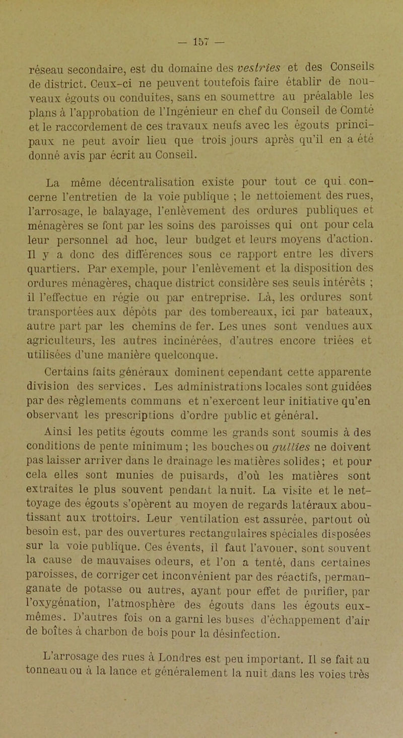 réseau secondaire, est du domaine des vestries et des Conseils de district. Ceux-ci ne peuvent toutefois faire établir de nou- veaux égouts ou conduites, sans en soumettre au préalable les plans cà l’approbation de l’Ingénieur en chef du Conseil de Comté et le raccordement de ces travaux neufs avec les égouts princi- paux ne peut avoir lieu que trois jours après qu’il en a été donné avis par écrit au Conseil. La même décentralisation existe pour tout ce qui con- cerne l’entretien de la voie publique ; le nettoiement des rues, l’arrosage, le balayage, l’enlèvement des ordures publiques et ménagères se font par les soins des paroisses qui ont pour cela leur personnel ad hoc, leur budget et leurs moyens d’action. Il y a donc des différences sous ce rapport entre les divers quartiers. Par exemple, pour l'enlèvement et la disposition des ordures ménagères, chaque district considère ses seuls intérêts ; il l’effectue en régie ou par entreprise. Là, les ordures sont transportées aux dépôts par des tombereaux, ici par bateaux, autre part par les chemins de fer. Les unes sont vendues aux agriculteurs, les autres incinérées, d’autres encore triées et utilisées d’une manière quelconque. Certains faits généraux dominent cependant cette apparente division des services. Les administrations locales sont guidées par des règlements communs et n’exercent leur initiative qu’en observant les prescriptions d’ordre public et général. Ainsi les petits égouts comme les grands sont soumis à des conditions de pente minimum ; les bouches ou gullies ne doivent pas laisser arriver dans le drainage les matières solides ; et pour cela elles sont munies de puisards, d’où les matières sont extraites le plus souvent pendant la nuit. La visite et le net- toyage des égouts s’opèrent au moyen de regards latéraux abou- tissant aux trottoirs. Leur ventilation est assurée, partout où besoin est, par des ouvertures rectangulaires spéciales disposées sur la voie publique. Ces évents, il faut l’avouer, sont souvent la cause de mauvaises odeurs, et l’on a tenté, dans certaines paroisses, de corriger cet inconvénient par des réactifs, perman- ganate de potasse ou autres, ayant pour effet de purifier, par 1 oxygénation, l’atmosphère des égouts dans les égouts eux- mêmes. D’autres fois on a garni les buses d’échappement d’air de boîtes à charbon de bois pour la désinfection. L’arrosage des rues à Londres est peu important. Il se fait au tonneau ou à la lance et généralement la nuit dans les voies très