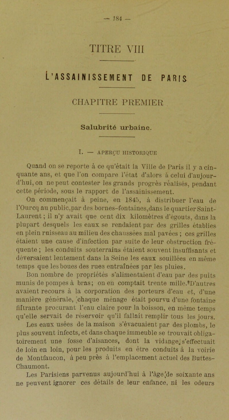 — J84 - TITRE VIII L’ASSAINISSEMENT DE PARIS CHAPITRE PREMIER Salubrité urbaine. I. — APERÇU HISTORIQUE Quand on se reporte à ce qu’était la Ville de Paris il y a cin- quante ans, et que l’on compare l’état d’alors à celui d’aujour- d’hui, on ne peut contester les grands progrès réalisés, pendant cette période, sous le rapport de l’assainissement. On commençait à peine, en 1845, à distribuer l’eau de l’Ourcq au public,par des bornes-fontaines,dans le quartier Saint- Laurent ; il n’y avait que cent dix kilomètres d’égouts, dans la plupart desquels les eaux se rendaient par des grilles établies en plein ruisseau au milieu des chaussées mal pavées ; ces grilles étaient une cause d'infection par suite de leur obstruction fré- quente ; les conduits souterrains étaient souvent insuffisants et déversaient lentement dans la Seine les eaux souillées en même temps que les boues des rues entraînées par les pluies. Bon nombre de propriétés s’alimentaient d’eau par des puits munis de pompes à bras; on en comptait trente mille.^D’autres avaient recours à la corporation des porteurs d’eau et, d’une manière générale, [chaque ménage était pourvu d’une fontaine filtrante procurant l’eau claire pour la boisson, en même temps qu’elle servait de réservoir qu’il fallait remplir tous les jours. Les eaux usées de la maison s’évacuaient par des plombs, le plus souvent infects, et dans chaque immeuble se trouvait obliga- toirement une fosse d’aisances, dont la vidange* s'effectuait de loin en loin, pour les produits en être conduits à la voirie de Montfaucon, à peu près à l’emplacement actuel des Buttes- Chaumont. Les Parisiens parvenus aujourd’hui à l’àge [de soixante ans ne peuvent ignorer ces détails de leur enfance, ni les odeurs