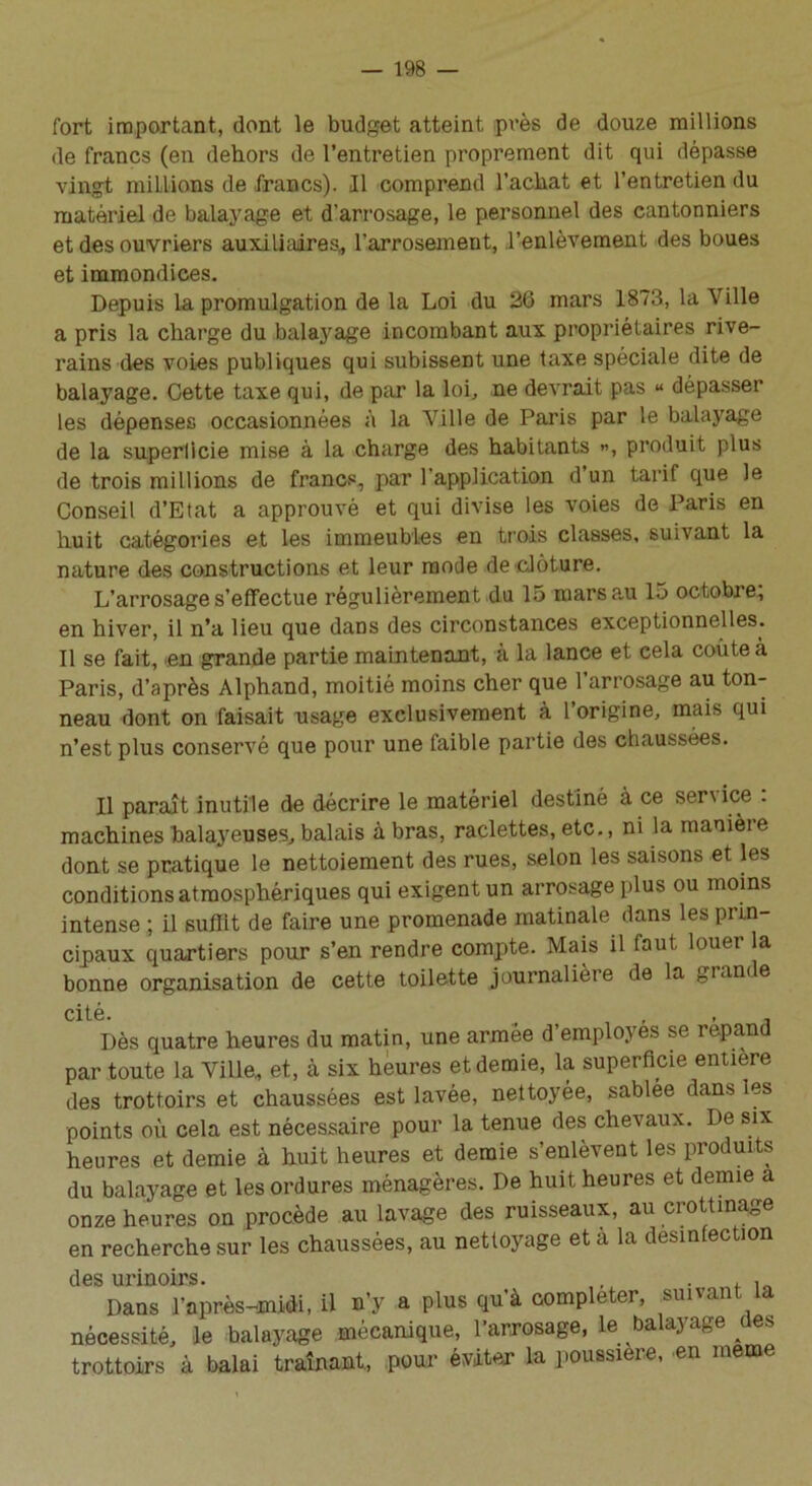 fort important, dont le budget atteint près de douze millions de francs (en dehors de l’entretien proprement dit qui dépasse vingt millions de francs). Il comprend l’achat et l’entretien du matériel de balayage et d’arrosage, le personnel des cantonniers et des ouvriers auxiliaires, l’arrosement, l’enlèvement des boues et immondices. Depuis la promulgation de la Loi du 26 mars 1873, la Ville a pris la charge du balayage incombant aux propriétaires rive- rains des voies publiques qui subissent une taxe spéciale dite de balayage. Cette taxe qui, de par la loi, ne devrait pas « dépasser les dépenses occasionnées à la Ville de Paris par le balayage de la superficie mise à la charge des habitants », produit plus de trois millions de francs, par l'application d’un tarif que le Conseil d’Etat a approuvé et qui divise les voies de Paris en huit catégories et les immeubles en trois classes, suivant la nature des constructions et leur mode de clôture. L’arrosage s’effectue régulièrement du 15 marsa.u 15 octobre; en hiver, il n’a lieu que dans des circonstances exceptionnelles. Il se fait, en grande partie maintenant, à la lance et cela coûte à Paris, d’après Alphand, moitié moins cher que 1 arrosage au ton- neau dont on faisait usage exclusivement à 1 origine, mais qui n’est plus conservé que pour une faible partie des chaussées. Il paraît inutile de décrire le matériel destiné à ce senice . machines balayeuses, balais à bras, raclettes, etc., ni la manière dont se pratique le nettoiement des rues, selon les saisons et les conditions atmosphériques qui exigent un arrosage plus ou moins intense ; il suffit de faire une promenade matinale dans les prin- cipaux quartiers pour s’en rendre compte. Mais il faut louer la bonne organisation de cette toilette journalière de la grande cité. Dès quatre heures du matin, une armée d’employes se répand par toute la Ville., et, à six heures et demie, la superficie entière des trottoirs et chaussées est lavée, nettoyée, sablée dans les points où cela est nécessaire pour la tenue des chevaux. De six heures et demie à huit heures et demie s’enlèvent les produits du balayage et les ordures ménagères. De huit heures et demie a onze heures on procède au lavage des ruisseaux, au crottinage en recherche sur les chaussées, au nettoyage et à la desinfection des urinoirs. . , , Dans l’après-midi, il n’y a plus qu’à compléter, suivant la nécessité, le balayage mécanique, l’arrosage, le balayage aes trottoirs à balai traînant., pour éviter la poussière, en meme