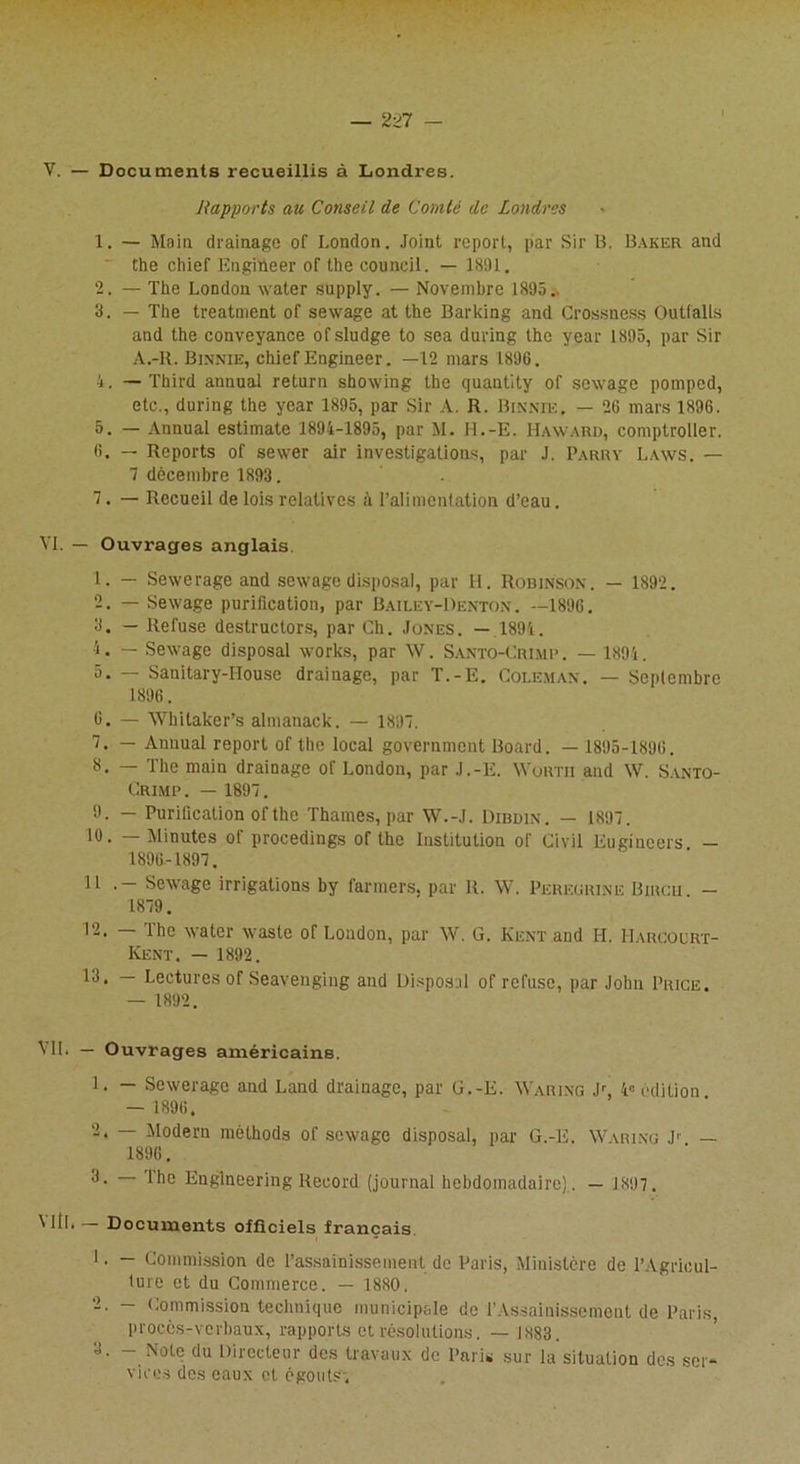 V. — Documents recueillis à Londres. Rapports au Conseil de Comté de Londres 1. — Main drainage of London. Joint report, par Sir B. Baker and the chief Engitteer of the council. — 1891. 2. — The London water supply. — Novembre 1895.. 3. — The treatment of sewage at the Barking and Crossness Outfalls and the conveyance ofsludge to sea during the year 1895, par Sir A.-R. Binnie, chief Engineer. —12 mars 1896. 4. — Third annual return sbowing the quantity of sewage pomped, etc., during the year 1895, par Sir A. R. Binnie. — 26 mars 1896. 5. — Annual estimate 1894-1895, par M. H.-E. Haward, comptroller. 6. — Reports of sewer air investigations, par J. Parry Laws. — 7 décembre 1893. 7. — Recueil de lois relatives à l’alimentation d’eau. VI. — Ouvrages anglais 1. — Sewerage and sewage disposai, par H. Robinson. — 1892. 2. — Sewage purification, par Bailey-Denton . —1896. 3. — Refuse destructors, par Ch. Jones. — 1894. 4. — Sewage disposai Works, par \V. Santo-Crimp . — 1894. 5. — Sanitary-IIouse drainage, par T.-E. Coleman. — Septembre 1896. 6. — Whitaker’s almanack. — 189. 1. — Annual report of the local government Board. — 1895-1896. 8. — The main drainage of London, par J.-E. Wortii and W. Santo- Crimp . — 1897. 9. — Purification ol'the Thames, par W.-J. Dibdin. — 1897. 10. — Minutes of procedings of the Institution of Civil Eugineers — 1896-1897. 11 . - Sewage irrigations by farmers. par R. W. Pereürine Binon - 1879. ihe water waste of London, par W. G. Kent and H. Harcourt- Kent. — 1892. 13. — Lectures of Seavenging and Disposai of refuse, par John Price. — 1892. Ml. — Ouvrages américains. 1. — Sewerage and Land drainage, par G.-E. Waring Jr, 4° édition — 1896. 2. — Modem méthods of sewage disposai, par G.-E. Waring Jr — 1896. 3. — Ihe Engineering Record (journal hebdomadaire). — 1897 . WtL— Documents officiels français J. — Commission de l’assainissement de Paris, Ministère de l’Agricul- ture et du Commerce. — 1880. 2. - Commission technique municipale de l’Assainissement de Paris, proces-verbaux, rapports et résolutions. — 1883. 3. - Note du Directeur des travaux de Paris sur la situation des ser- vices des eaux et égouts,