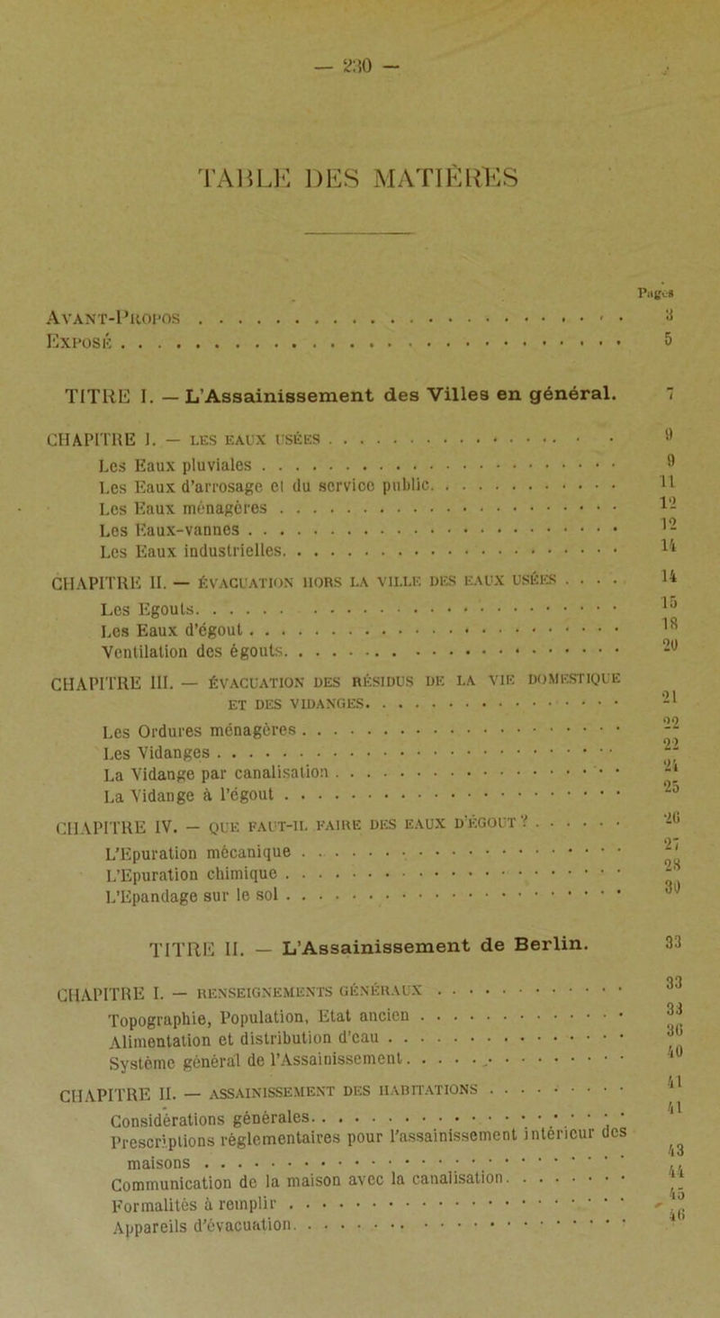 TABLE DES MATIÈRES PiiE'-S Avant-Propos y Exposé 5 TITRE I. — L’Assainissement des Villes en général. CHAPITRE 1. — LES EAUX USÉES Les Eaux pluviales Les Eaux d’arrosage Cl du service public Les Eaux ménagères Les Eaux-vannes Les Eaux industrielles CHAPITRE II. — évacuation lions LA ville des eaux usées .... Les Egouts * Les Eaux d’égout Ventilation des égouts CHAPITRE III. — ÉVACUATION DES résidus de la vie domestique et des vidanges Les Ordures ménagères Les Vidanges La Vidange par canalisation • La Vidange à l’égout CHAPITRE IV. — QUE FAUT-IL FAIRE DES EAUX D'ÉGOUT V L’Epuration mécanique L’Epuration chimique L’Epandage sur le sol 9 9 11 12 12 14 14 15 18 20 21 22 22 24 25 26 27 28 30 TITRE II. — L'Assainissement de Berlin. CHAPITRE I. — RENSEIGNEMENTS GÉNÉRAUX Topographie, Population, Etat ancien Alimentation et distribution d’eau Système général de l’Assainissement CHAPITRE IL — ASSAINISSEMENT DES HABITATIONS Considérations générales Prescriptions règlementaires pour l’assainissement intérieur des maisons •, '' ' ' Communication de la maison avec la canalisation Formalités à remplir Appareils d’évacuation 33 33 36 40 41 41 43 44 45 46