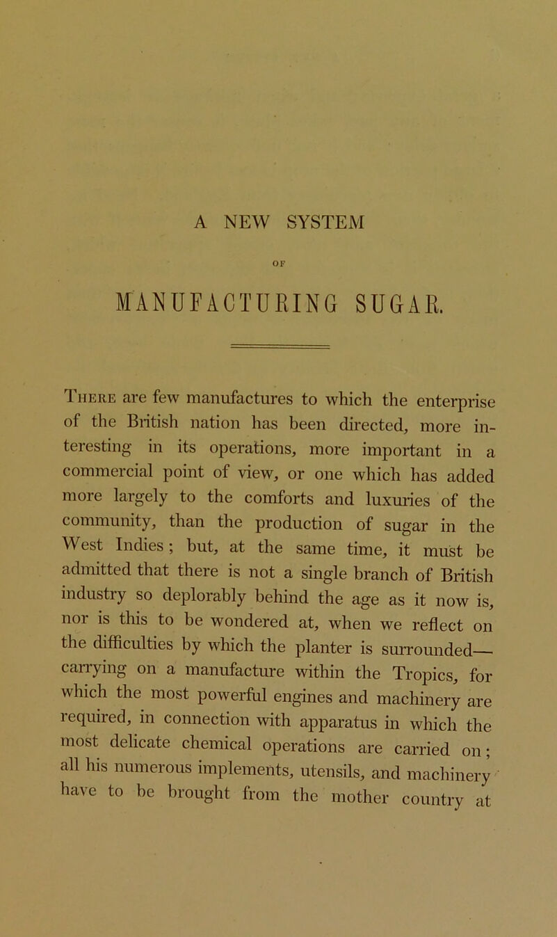 A NEW SYSTEM OF MANUFACTURING SUGAR. There are few manufactures to which the enterprise of the British nation has been directed, more in- teresting in its operations, more important in a commercial point of view, or one which has added more largely to the comforts and luxuries of the community, than the production of sugar in the West Indies; but, at the same time, it must be admitted that there is not a single branch of British industry so deplorably behind the age as it now is, noi is this to be wondered at, when we reflect on the difficulties by which the planter is surrounded carrying on a manufacture within the Tropics, for which the most powerful engines and machinery are required, in connection with apparatus in which the most delicate chemical operations are carried on; all his numerous implements, utensils, and machinery have to be brought from the mother country at