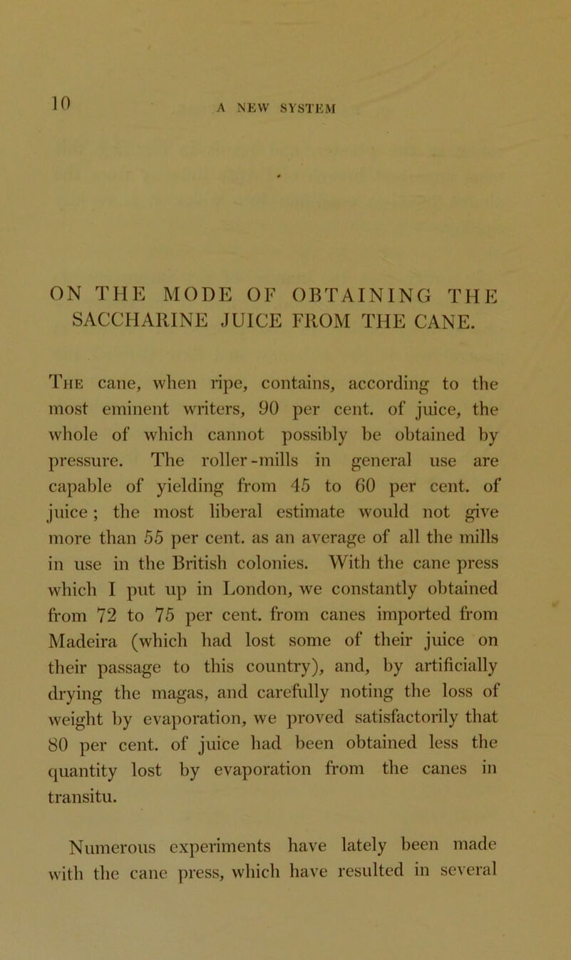 ON THE MODE OF OBTAINING THE SACCHARINE JUICE FROM THE CANE. The cane, when ripe, contains, according to the most eminent writers, 90 per cent, of juice, the whole of which cannot possibly be obtained by pressure. The roller-mills in general use are capable of yielding from 45 to 60 per cent, of juice; the most liberal estimate would not give more than 55 per cent, as an average of all the mills in use in the British colonies. With the cane press which I put up in London, we constantly obtained from 72 to 75 per cent, from canes imported from Madeira (which had lost some of their juice on their passage to this country), and, by artificially drying the magas, and carefully noting the loss of weight by evaporation, we proved satisfactorily that 80 per cent, of juice had been obtained less the quantity lost by evaporation from the canes in transitu. Numerous experiments have lately been made with the cane press, which have resulted in several