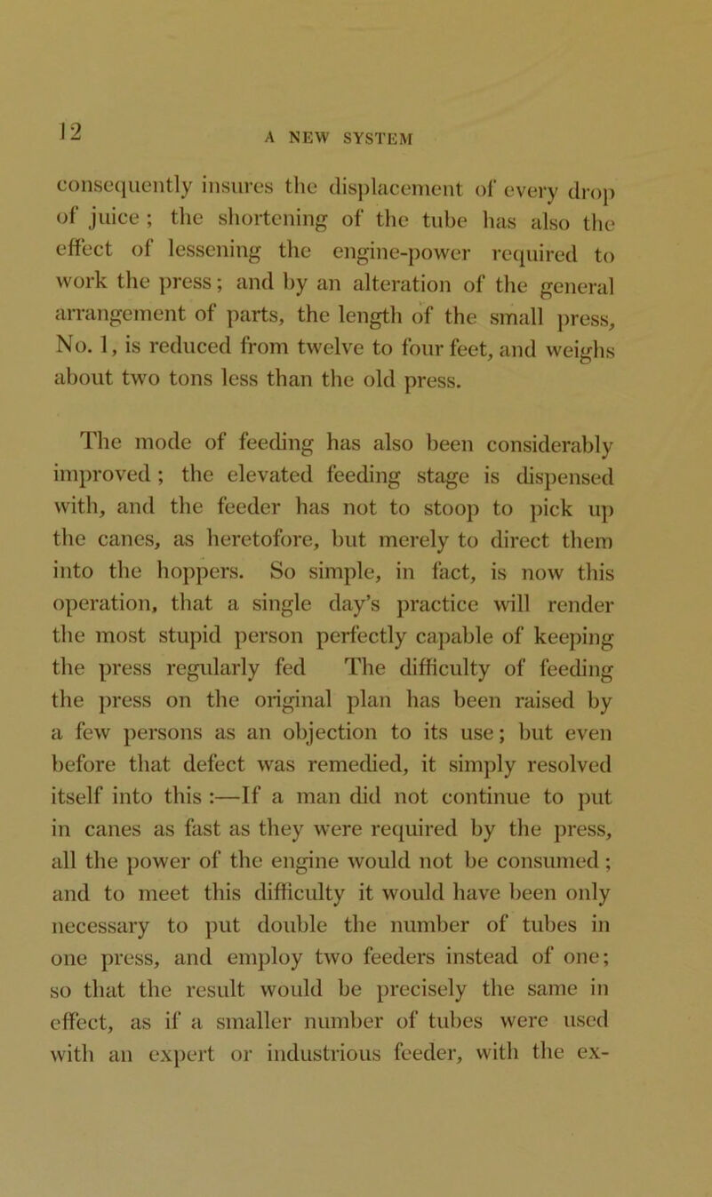 A NEW SYSTEM consequently insures the displacement of every drop of juice ; the shortening of the tube has also the effect of lessening the engine-power required to work the press; and by an alteration of the general arrangement of parts, the length of the small press. No. 1, is reduced from twelve to four feet, and weighs about two tons less than the old press. The mode of feeding has also been considerably improved; the elevated feeding stage is dispensed with, and the feeder has not to stoop to pick up the canes, as heretofore, but merely to direct them into the hoppers. So simple, in fact, is now this operation, that a single day’s practice will render the most stupid person perfectly capable of keeping the press regularly fed The difficulty of feeding the press on the original plan has been raised by a few persons as an objection to its use; but even before that defect was remedied, it simply resolved itself into this :—If a man did not continue to put in canes as fast as they were required by the press, all the power of the engine would not be consumed; and to meet this difficulty it would have been only necessary to put double the number of tubes in one press, and employ two feeders instead of one; so that the result would be precisely the same in effect, as if a smaller number of tubes were used with an expert or industrious feeder, with the ex-