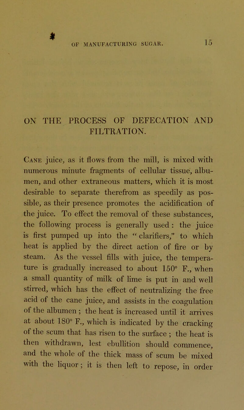 * ON THE PROCESS OF DEFECATION AND FILTRATION. Cane juice, as it flows from the mill, is mixed with numerous minute fragments of cellular tissue, albu- men, and other extraneous matters, which it is most desirable to separate therefrom as speedily as pos- sible, as their presence promotes the acidification of the juice. To effect the removal of these substances, the following process is generally used : the juice is first pumped up into the “ clarifiers,” to which heat is applied by the direct action of fire or by steam. As the vessel fills with juice, the tempera- ture is gradually increased to about 150° F., when a small quantity of milk of lime is put in and well stirred, which has the effect of neutralizing the free acid of the cane juice, and assists in the coagulation of the albumen ; the heat is increased until it arrives at about 180° F., which is indicated by the cracking of the scum that has risen to the surface ; the heat is then withdrawn, lest ebullition should commence, and the whole of the thick mass of scum be mixed with the liquor; it is then left to repose, in order