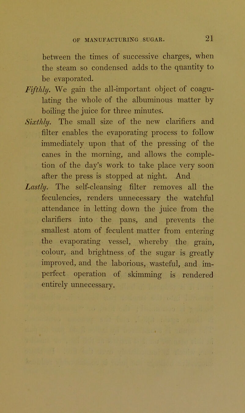 between the times of successive charges, when the steam so condensed adds to the quantity to be evaporated. Fifthly. We gain the all-important object of coagu- lating the whole of the albuminous matter by boiling the juice for three minutes. Sixthly. The small size of the new clarifiers and filter enables the evaporating process to follow immediately upon that of the pressing of the canes in the morning, and allows the comple- tion of the day’s work to take place very soon after the press is stopped at night. And Lastly. The self-cleansing filter removes all the feculencies, renders unnecessary the watchful attendance in letting down the juice from the clarifiers into the pans, and prevents the smallest atom of feculent matter from entering the evaporating vessel, whereby the grain, colour, and brightness of the sugar is greatly improved, and the laborious, wasteful, and im- perfect operation of skimming is rendered entirely unnecessary.