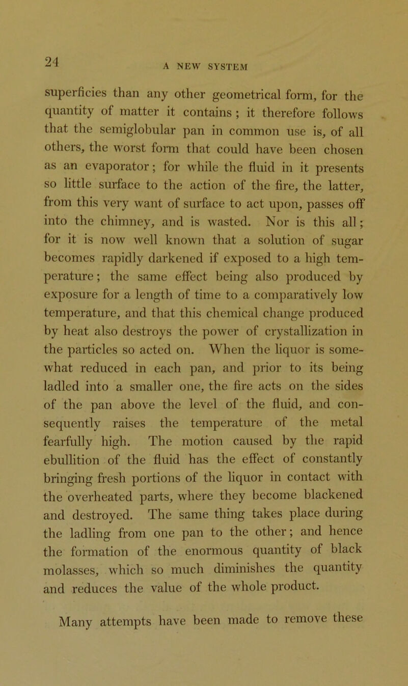 A NEW SYSTEM superficies than any other geometrical form, for the quantity of matter it contains ; it therefore follows that the semiglobular pan in common use is, of all others, the worst form that could have been chosen as an evaporator; for while the fluid in it presents so little surface to the action of the fire, the latter, from this very want of surface to act upon, passes off into the chimney, and is wasted. Nor is this all; for it is now well known that a solution of sugar becomes rapidly darkened if exposed to a high tem- perature ; the same effect being also produced by exposure for a length of time to a comparatively low temperature, and that this chemical change produced by heat also destroys the power of crystallization in the particles so acted on. When the liquor is some- what reduced in each pan, and prior to its being ladled into a smaller one, the fire acts on the sides of the pan above the level of the fluid, and con- sequently raises the temperature of the metal fearfully high. The motion caused by the rapid ebullition of the fluid has the effect of constantly bringing fresh portions of the liquor in contact with the overheated parts, where they become blackened and destroyed. The same thing takes place during the ladling from one pan to the other; and hence the formation of the enormous quantity of black molasses, which so much diminishes the quantity and reduces the value of the whole product. Many attempts have been made to remove these