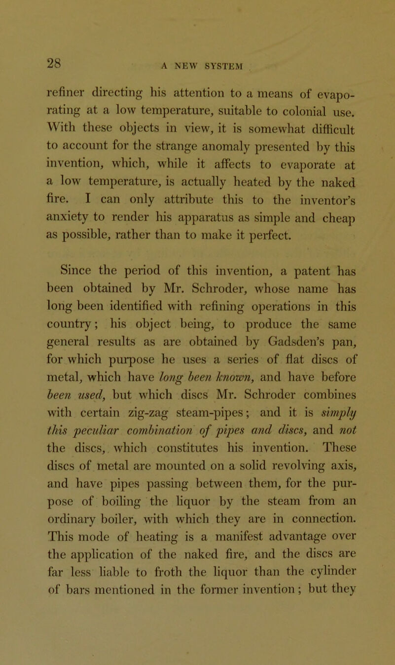 refiner directing his attention to a means of evapo- rating at a low temperature, suitable to colonial use. With these objects in view, it is somewhat difficult to account for the strange anomaly presented by this invention, which, while it affects to evaporate at a low temperature, is actually heated by the naked fire. I can only attribute this to the inventor’s anxiety to render his apparatus as simple and cheap as possible, rather than to make it perfect. Since the period of this invention, a patent has been obtained by Mr. Schroder, whose name has long been identified with refining operations in this country; his object being, to produce the same general results as are obtained by Gadsden’s pan, for which purpose he uses a series of flat discs of metal, which have long been known, and have before been used, hut which discs Mr. Schroder combines with certain zig-zag steam-pipes; and it is simply this peculiar combination of pipes and discs, and not the discs, which constitutes his invention. These discs of metal are mounted on a solid revolving axis, and have pipes passing between them, for the pur- pose of boiling the liquor by the steam from an ordinary boiler, with which they are in connection. This mode of heating is a manifest advantage over the application of the naked fire, and the discs are far less liable to froth the liquor than the cylinder of bars mentioned in the former invention ; but they