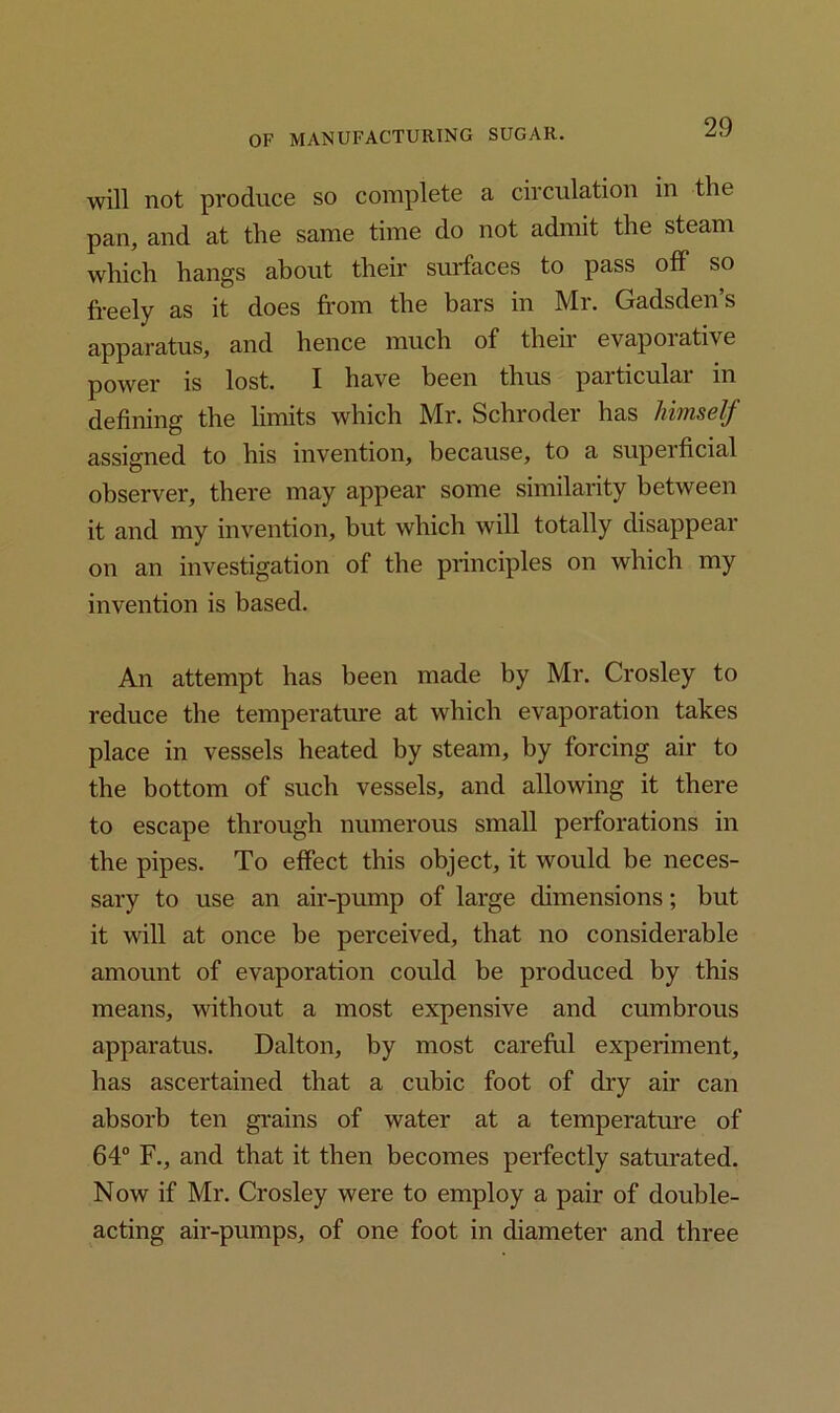 will not produce so complete a circulation in the pan, and at the same time do not admit the steam which hangs about their surfaces to pass off so freely as it does from the bars in Mr. Gadsden’s apparatus, and hence much of theii evapoiative power is lost. I have been thus particular in defining the limits which Mr. Schroder has lnmself assigned to his invention, because, to a superficial observer, there may appear some similarity between it and my invention, but which will totally disappear on an investigation of the principles on which my invention is based. An attempt has been made by Mr. Crosley to reduce the temperature at which evaporation takes place in vessels heated by steam, by forcing air to the bottom of such vessels, and allowing it there to escape through numerous small perforations in the pipes. To effect this object, it would be neces- sary to use an air-pump of large dimensions; but it will at once be perceived, that no considerable amount of evaporation could be produced by this means, without a most expensive and cumbrous apparatus. Dalton, by most careful experiment, has ascertained that a cubic foot of dry air can absorb ten grains of water at a temperature of 64° F., and that it then becomes perfectly saturated. Now if Mr. Crosley were to employ a pair of double- acting air-pumps, of one foot in diameter and three