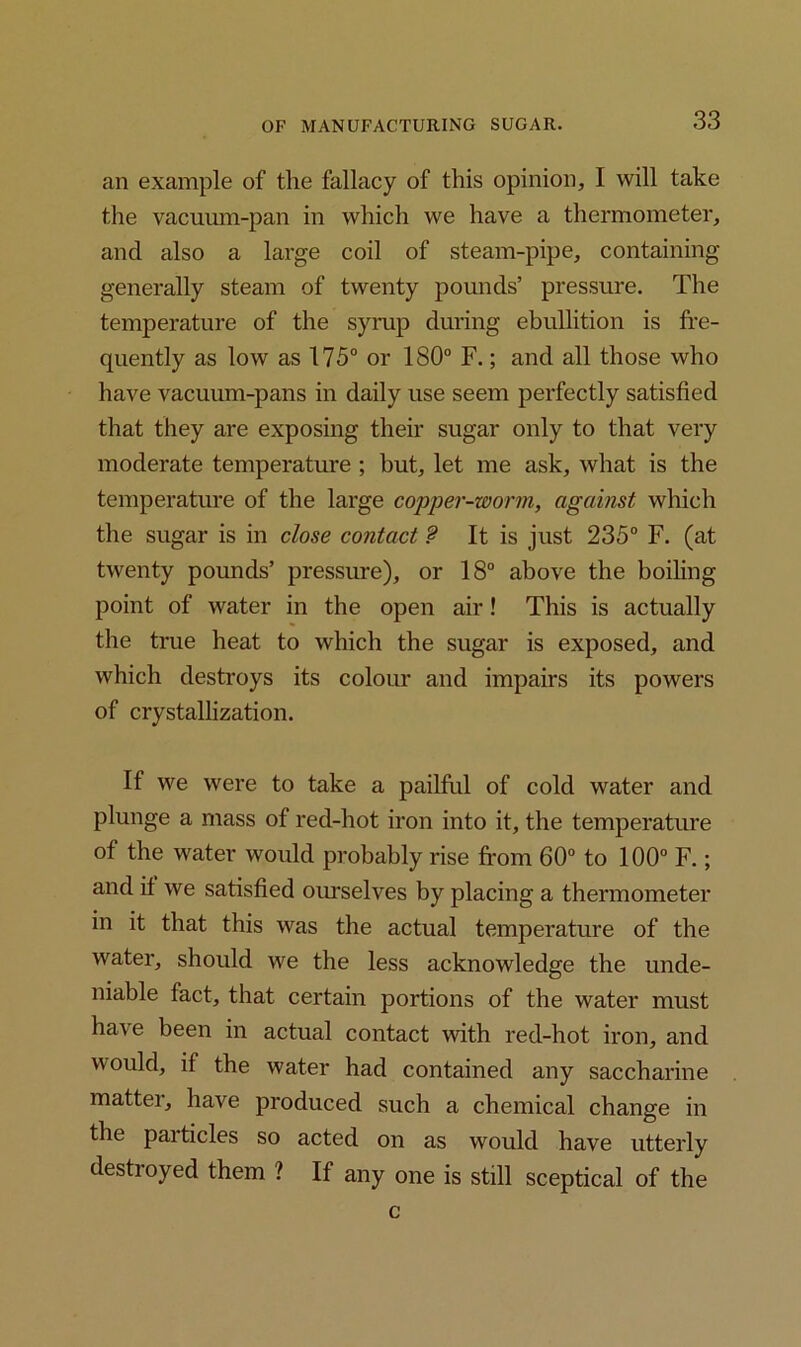 an example of the fallacy of this opinion, I will take the vacuum-pan in which we have a thermometer, and also a large coil of steam-pipe, containing generally steam of twenty pounds’ pressure. The temperature of the syrup during ebullition is fre- quently as low as 175° or 180° F.; and all those who have vacuum-pans in daily use seem perfectly satisfied that they are exposing their sugar only to that very moderate temperature ; but, let me ask, what is the temperature of the large copper-worm, against which the sugar is in close contact ? It is just 235° F. (at twenty pounds’ pressure), or 18° above the boiling point of water in the open air! This is actually the true heat to which the sugar is exposed, and which destroys its colour and impairs its powers of crystallization. If we were to take a pailful of cold water and plunge a mass of red-hot iron into it, the temperature of the water would probably rise from 60° to 100° F.; and if we satisfied ourselves by placing a thermometer in it that this was the actual temperature of the water, should we the less acknowledge the unde- niable fact, that certain portions of the water must have been in actual contact with red-hot iron, and would, if the water had contained any saccharine mattei, have produced such a chemical change in the particles so acted on as would have utterly destioyed them ? If any one is still sceptical of the c