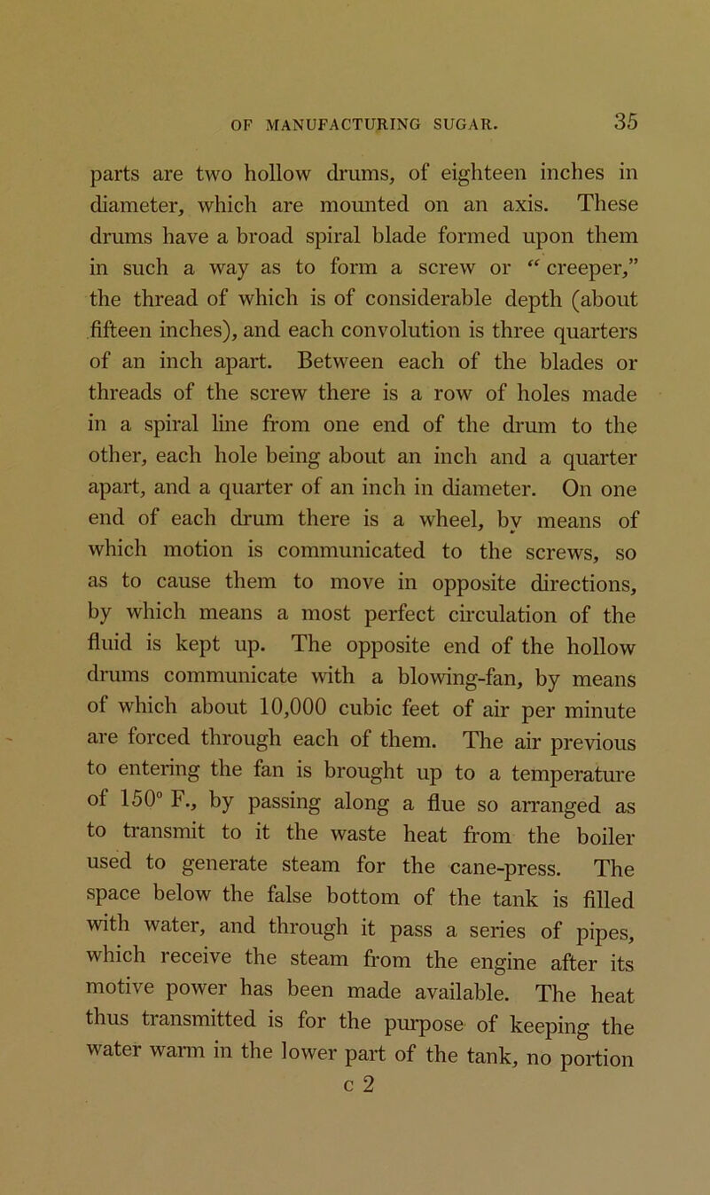 parts are two hollow drums, of eighteen inches in diameter, which are mounted on an axis. These drums have a broad spiral blade formed upon them in such a way as to form a screw or “ creeper,” the thread of which is of considerable depth (about fifteen inches), and each convolution is three quarters of an inch apart. Between each of the blades or threads of the screw there is a row of holes made in a spiral line from one end of the drum to the other, each hole being about an inch and a quarter apart, and a quarter of an inch in diameter. On one end of each drum there is a wheel, by means of which motion is communicated to the screws, so as to cause them to move in opposite directions, by which means a most perfect circulation of the fluid is kept up. The opposite end of the hollow drums communicate with a blowing-fan, by means of which about 10,000 cubic feet of air per minute are forced through each of them. The air previous to entering the fan is brought up to a temperature ot 150° F., by passing along a flue so arranged as to transmit to it the waste heat from the boiler used to generate steam for the cane-press. The space below the false bottom of the tank is filled with water, and through it pass a series of pipes, which receive the steam from the engine after its motive power has been made available. The heat thus transmitted is for the purpose of keeping the water warm in the lower part of the tank, no portion c 2