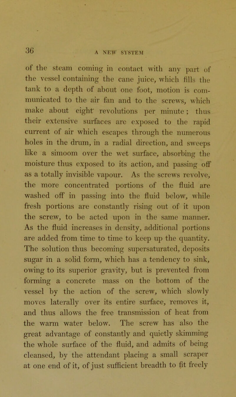 30 A NEW SYSTEM of the steam coming in contact with any part of the vessel containing the cane juice, which fills the tank to a depth of about one foot, motion is com- municated to the air fan and to the screws, which make about eight' revolutions per minute; thus their extensive surfaces are exposed to the rapid current of air which escapes through the numerous holes in the drum, in a radial direction, and sweeps like a simoom over the wet surface, absorbing the moisture thus exposed to its action, and passing off as a totally invisible vapour. As the screws revolve, the more concentrated portions of the fluid are washed off in passing into the fluid below, while fresh portions are constantly rising out of it upon the screw, to be acted upon in the same manner. As the fluid increases in density, additional portions are added from time to time to keep up the quantity. The solution thus becoming supersaturated, deposits sugar in a solid form, which has a tendency to sink, owing to its superior gravity, but is prevented from forming a concrete mass on the bottom of the vessel by the action of the screw, which slowly moves laterally over its entire surface, removes it, and thus allows the free transmission of heat from the warm water below. The screw has also the great advantage of constantly and quietly skimming the whole surface of the fluid, and admits of being cleansed, by the attendant placing a small scraper at one end of it, of just sufficient breadth to fit freely