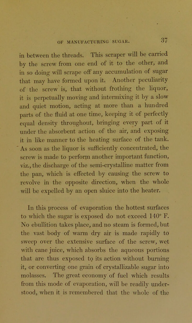 in between the threads. This scraper will be carried by the screw from one end of it to the other, and in so doing will scrape off any accumulation of sugar that may have formed upon it; Another peculiarity of the screw is, that without frothing the liquor, it is perpetually moving and intermixing it by a slow and quiet motion, acting at more than a hundred parts of the fluid at one time, keeping it of perfectly equal density throughout, bringing every part of it under the absorbent action of the air, and exposing it in like manner to the heating surface of the tank. As soon as the liquor is sufficiently concentrated, the screw is made to perform another important function, viz., the discharge of the semi-crystalline matter from the pan, which is effected by causing the screw to revolve in the opposite direction, when the whole will be expelled by an open sluice into the heater. In this process of evaporation the hottest surfaces to which the sugar is exposed do not exceed 140° F. No ebullition takes place, and no steam is formed, but the vast body of warm dry air is made rapidly to sweep over the extensive surface of the screw, wet with cane juice, which absorbs the aqueous portions that are thus exposed to its action without burning it, or converting one grain of crystallizable sugar into molasses. The great economy of fuel which results from this mode of evaporation, will be readily under- stood, when it is remembered that the whole of the