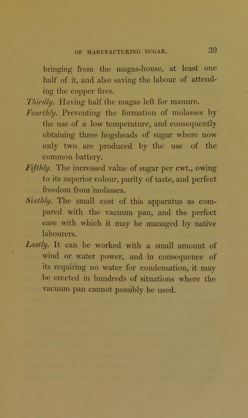 bringing from the magas-house, at least one half of it, and also saving the labour of attend- ing the copper fires. Thirdly. Having half the magas left for manure. Fourthly. Preventing the formation of molasses by the use of a low temperature, and consequently obtaining three hogsheads of sugar where now only two are produced by the use of the common battery. Fifthly. The increased value of sugar per cwt., owing to its superior colour, purity of taste, and perfect freedom from molasses. Sixthly. The small cost of this apparatus as com- pared with the vacuum pan, and the perfect ease with which it may be managed by native labourers. Lastly. It can be worked with a small amount of wind or water power, and in consequence of its requiring no water for condensation, it may be erected in hundreds of situations where the vacuum pan cannot possibly be used.