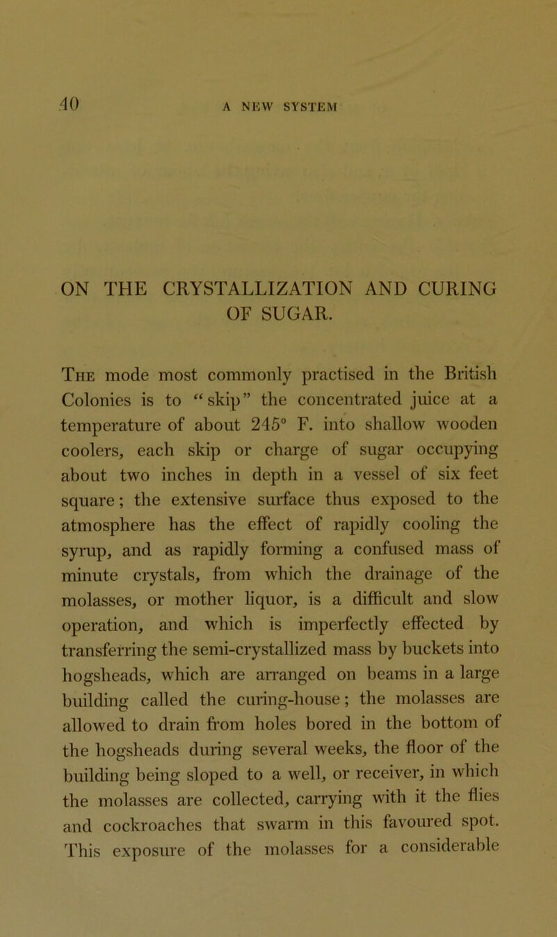 ON THE CRYSTALLIZATION AND CURING OF SUGAR. The mode most commonly practised in the British Colonies is to “skip” the concentrated juice at a temperature of about 245° F. into shallow wooden coolers, each skip or charge of sugar occupying about two inches in depth in a vessel of six feet square; the extensive surface thus exposed to the atmosphere has the effect of rapidly cooling the syrup, and as rapidly forming a confused mass of minute crystals, from which the drainage of the molasses, or mother liquor, is a difficult and slow operation, and which is imperfectly effected by transferring the semi-crystallized mass by buckets into hogsheads, which are arranged on beams in a large building called the curing-house; the molasses are allowed to drain from holes bored in the bottom of the hogsheads during several weeks, the floor of the building being sloped to a well, or receiver, in which the molasses are collected, carrying with it the flies and cockroaches that swarm in this favoured spot. This exposure of the molasses for a considerable