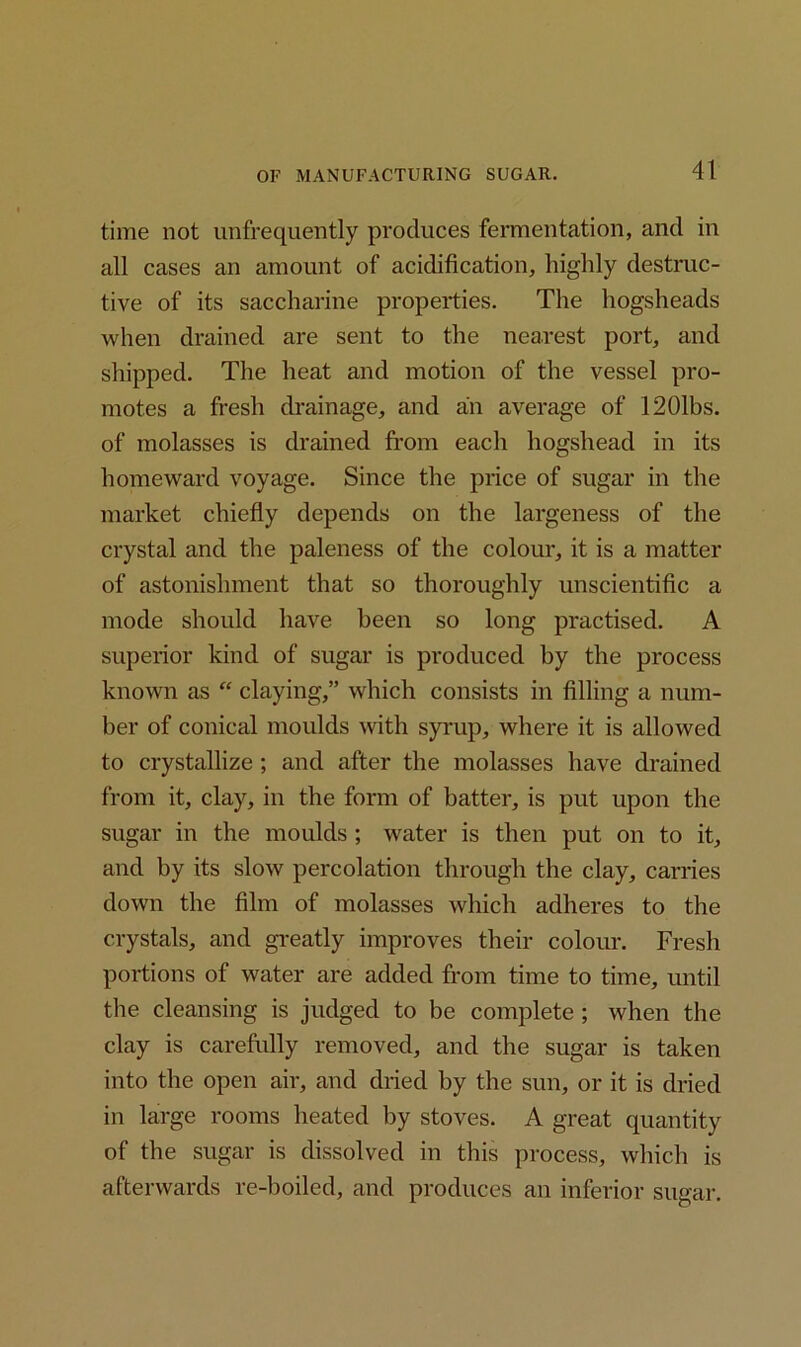 time not unfrequently produces fermentation, and in all cases an amount of acidification, highly destruc- tive of its saccharine properties. The hogsheads when drained are sent to the nearest port, and shipped. The heat and motion of the vessel pro- motes a fresh drainage, and an average of 1201bs. of molasses is drained from each hogshead in its homeward voyage. Since the price of sugar in the market chiefly depends on the largeness of the crystal and the paleness of the colour, it is a matter of astonishment that so thoroughly unscientific a mode should have been so long practised. A superior kind of sugar is produced by the process known as “ claying,” which consists in filling a num- ber of conical moulds with syrup, where it is allowed to crystallize ; and after the molasses have drained from it, clay, in the form of batter, is put upon the sugar in the moulds ; water is then put on to it, and by its slow percolation through the clay, carries down the film of molasses which adheres to the crystals, and greatly improves their colour. Fresh portions of water are added from time to time, until the cleansing is judged to be complete ; when the clay is carefully removed, and the sugar is taken into the open air, and dried by the sun, or it is dried in large rooms heated by stoves. A great quantity of the sugar is dissolved in this process, which is afterwards re-boiled, and produces an inferior sugar.