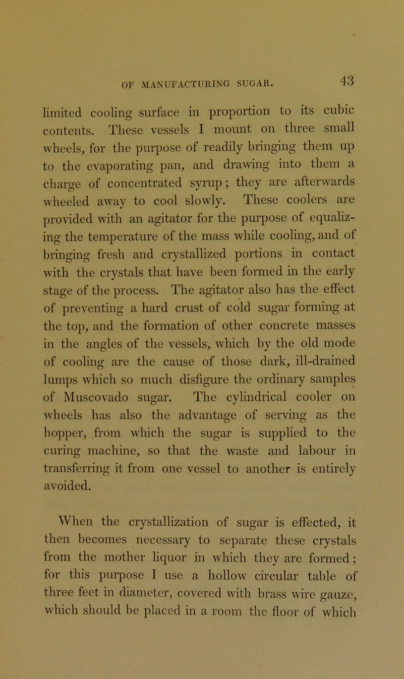 limited cooling surface in proportion to its cubic contents. These vessels I mount on three small wheels, for the purpose of readily bringing them up to the evaporating pan, and drawing into them a charge of concentrated syrup; they are afterwards wheeled away to cool slowly. These coolers are provided with an agitator for the purpose of equaliz- ing the temperature of the mass while cooling, and ot bringing fresh and crystallized portions in contact with the crystals that have been formed in the early stage of the process. The agitator also has the effect of preventing a hard crust of cold sugar forming at the top, and the formation of other concrete masses in the angles of the vessels, which by the old mode of cooling are the cause of those dark, ill-drained lumps which so much disfigure the ordinary samples of Muscovado sugar. The cylindrical cooler on wheels has also the advantage of serving as the hopper, from which the sugar is supplied to the curing machine, so that the waste and labour in transferring it from one vessel to another is entirely avoided. When the crystallization of sugar is effected, it then becomes necessary to separate these crystals from the mother liquor in which they are formed; for this purpose I use a hollow circular table of three feet in diameter, covered with brass wire gauze, which should be placed in a room the floor of which
