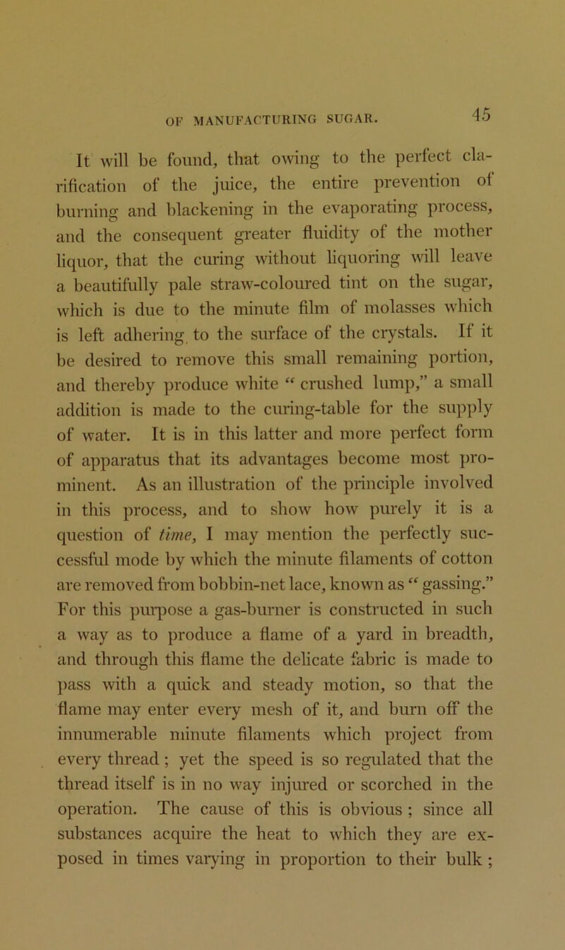 It will be found, that owing to the perfect cla- rification of the juice, the entire prevention of burning and blackening in the evaporating process, and the consequent greater fluidity of the mother liquor, that the curing without liquoring will leave a beautifully pale straw-coloured tint on the sugar, which is due to the minute film of molasses which is left adhering, to the surface of the crystals. If it be desired to remove this small remaining portion, and thereby produce white “ crushed lump,” a small addition is made to the curing-table for the supply of water. It is in this latter and more perfect form of apparatus that its advantages become most pro- minent. As an illustration of the principle involved in this process, and to show how purely it is a question of time, I may mention the perfectly suc- cessful mode hy which the minute filaments of cotton are removed from bobbin-net lace, known as “ gassing.” For this purpose a gas-burner is constructed in such a way as to produce a flame of a yard in breadth, and through this flame the delicate fabric is made to pass with a quick and steady motion, so that the flame may enter every mesh of it, and burn off the innumerable minute filaments which project from every thread ; yet the speed is so regulated that the thread itself is in no way injured or scorched in the operation. The cause of this is obvious ; since all substances acquire the heat to which they are ex- posed in times varying in proportion to their bulk ;