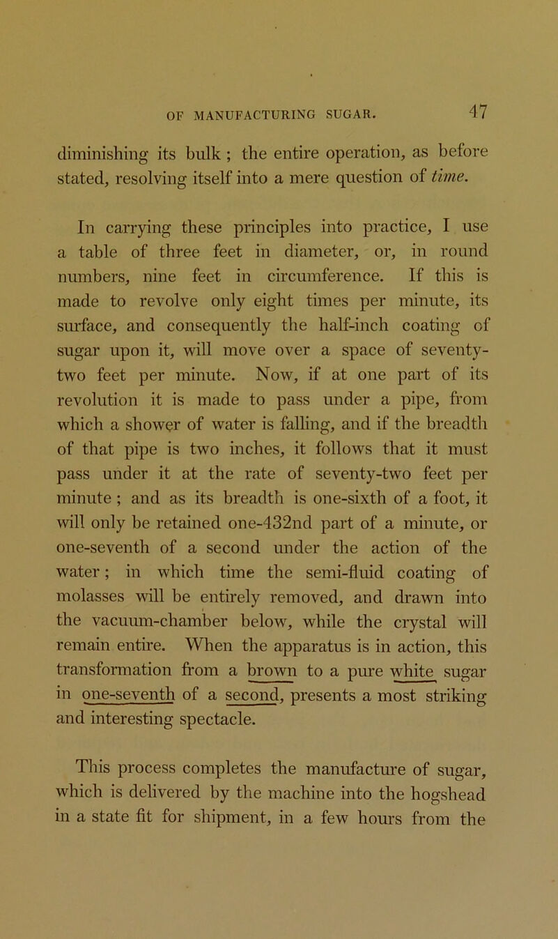 diminishing its bulk ; the entire operation, as before stated, resolving itself into a mere question of time. In carrying these principles into practice, I use a table of three feet in diameter, or, in round numbers, nine feet in circumference. If this is made to revolve only eight times per minute, its surface, and consequently the half-inch coating of sugar upon it, will move over a space of seventy- two feet per minute. Now, if at one part of its revolution it is made to pass under a pipe, from which a shower of water is falling, and if the breadth of that pipe is two inches, it follows that it must pass under it at the rate of seventy-two feet per minute ; and as its breadth is one-sixth of a foot, it will only be retained one-432nd part of a minute, or one-seventh of a second under the action of the water; in which time the semi-fluid coating of molasses will be entirely removed, and drawn into the vacuum-chamber below, while the crystal will remain entire. When the apparatus is in action, this transformation from a brown to a pure white sugar in one-seventh of a second, presents a most striking and interesting spectacle. This process completes the manufacture of sugar, which is delivered by the machine into the hogshead in a state fit for shipment, in a few hours from the