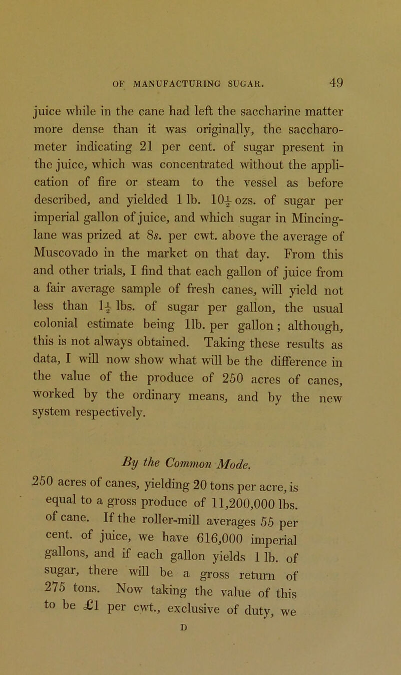 juice while in the cane had left the saccharine matter more dense than it was originally, the saccharo- meter indicating 21 per cent, of sugar present in the juice, which was concentrated without the appli- cation of fire or steam to the vessel as before described, and yielded 1 lb. 10-§- ozs. of sugar per imperial gallon of juice, and which sugar in Mincing- lane was prized at 8s. per cwt. above the average of Muscovado in the market on that day. From this and other trials, I find that each gallon of juice from a fair average sample of fresh canes, will yield not less than ly lbs. of sugar per gallon, the usual colonial estimate being lib. per gallon ; although, this is not always obtained. Taking these results as data, I will now show what will be the difference in the value of the produce of 250 acres of canes, worked by the ordinary means, and by the new system respectively. By the Common Mode. 250 acres of canes, yielding 20 tons per acre, is equal to a gross produce of 11,200,000 lbs. of cane. If the roller-mill averages 55 per cent, of juice, we have 616,000 imperial gallons, and if each gallon yields 1 lb. of sugar, there will be a gross return of 275 tons. Now taking the value of this to be £1 per cwt., exclusive of duty, we D