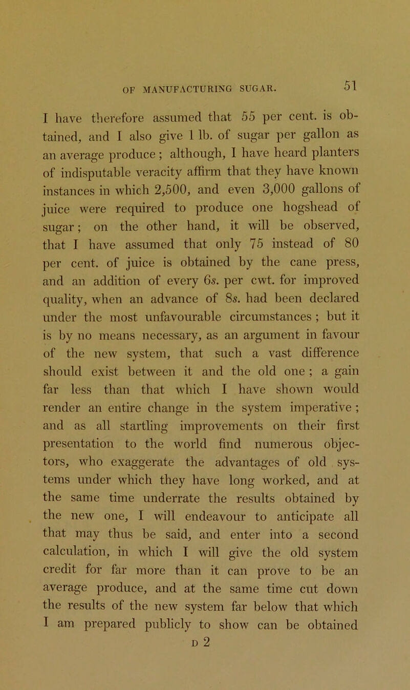 I have therefore assumed that 55 per cent, is ob- tained, and I also give 1 lb. of sugar per gallon as an average produce ; although, I have heard planters of indisputable veracity affirm that they have known instances in which 2,500, and even 3,000 gallons of juice were required to produce one hogshead of sugar; on the other hand, it will be observed, that I have assumed that only 75 instead of 80 per cent, of juice is obtained by the cane press, and an addition of every 6s. per cwt. for improved quality, when an advance of 8s. had been declared under the most unfavourable circumstances ; but it is by no means necessary, as an argument in favour of the new system, that such a vast difference should exist between it and the old one ; a gain far less than that which I have shown would render an entire change in the system imperative ; and as all startling improvements on their first presentation to the world find numerous objec- tors, who exaggerate the advantages of old sys- tems under which they have long worked, and at the same time underrate the results obtained by the new one, I will endeavour to anticipate all that may thus be said, and enter into a second calculation, in which I will give the old system credit for far more than it can prove to be an average produce, and at the same time cut down the results of the new system far below that which I am prepared publicly to show can be obtained d 2