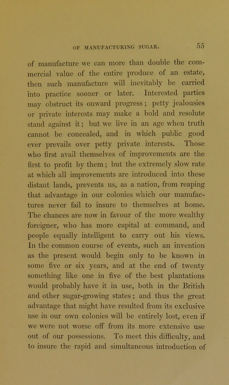 of manufacture we can more than double the com- mercial value of the entire produce of an estate, then such manufacture will inevitably be carried into practice sooner or later. Interested parties may obstruct its onward progress; petty jealousies or private interests may make a bold and resolute stand against it; but we live in an age when truth cannot be concealed, and in which public good ever prevails over petty private interests. Those who first avail themselves of improvements are the first to profit by them; but the extremely slow rate at which all improvements are introduced into these distant lands, prevents us, as a nation, from reaping that advantage in our colonies which our manufac- tures never fail to insure to themselves at home. The chances are now in favour of the more wealthy foreigner, who has more capital at command, and people equally intelligent to cany out his views. In the common course of events, such an invention as the present would begin only to be known in some five or six years, and at the end of twenty something like one in five of the best plantations would probably have it in use, both in the British and other sugar-growing states; and thus the great advantage that might have resulted from its exclusive use in our own colonies will be entirely lost, even if we were not worse off from its more extensive use out of our possessions. To meet this difficulty, and to insure the rapid and simultaneous introduction of