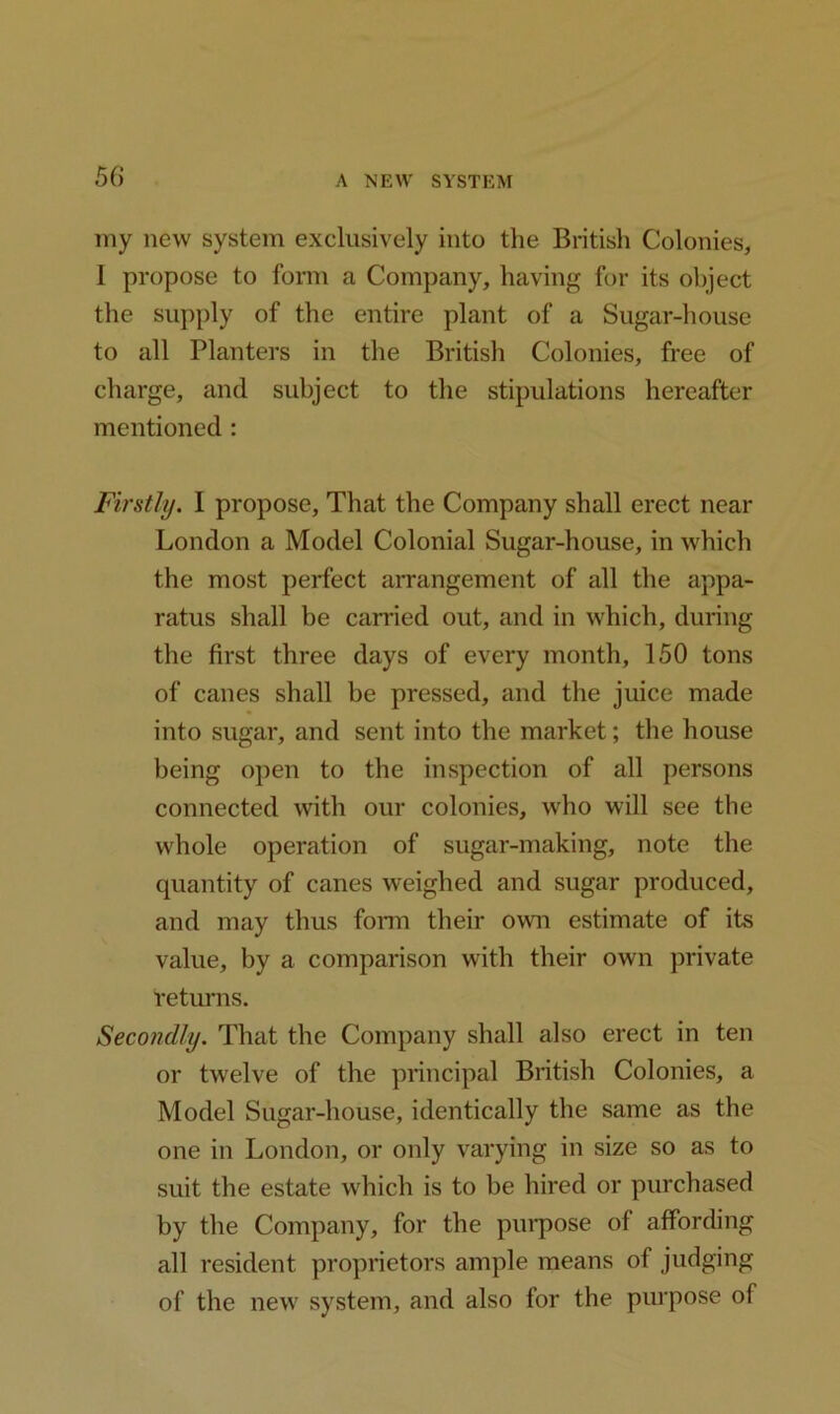 my new system exclusively into the British Colonies, I propose to form a Company, having for its object the supply of the entire plant of a Sugar-house to all Planters in the British Colonies, free of charge, and subject to the stipulations hereafter mentioned: Firstly. I propose. That the Company shall erect near London a Model Colonial Sugar-house, in which the most perfect arrangement of all the appa- ratus shall be carried out, and in which, during the first three days of every month, 150 tons of canes shall be pressed, and the juice made into sugar, and sent into the market; the house being open to the inspection of all persons connected with our colonies, who will see the whole operation of sugar-making, note the quantity of canes weighed and sugar produced, and may thus form their own estimate of its value, by a comparison with their own private 'returns. Secondly. That the Company shall also erect in ten or twelve of the principal British Colonies, a Model Sugar-house, identically the same as the one in London, or only varying in size so as to suit the estate which is to he hired or purchased by the Company, for the purpose of affording all resident proprietors ample means of judging of the new system, and also for the purpose of