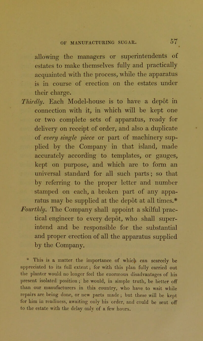 allowing the managers or superintendents of estates to make themselves fully and practically acquainted with the process, while the apparatus is in course of erection on the estates under their charge. Thirdly. Each Model-house is to have a depot in connection with it, in which will be kept one or two complete sets of apparatus, ready for delivery on receipt of order, and also a duplicate of every single piece or part of machinery sup- plied by the Company in that island, made accurately according to templates, or gauges, kept on purpose, and which are to form an universal standard for all such parts; so that by referring to the proper letter and number stamped on each, a broken part of any appa- ratus may be supplied at the depot at all times.* Fourthly. The Company shall appoint a skilful prac- tical engineer to every depot, who shall super- intend and be responsible for the substantial and proper erection of all the apparatus supplied by the Company. * This is a matter the importance of which can scarcely be appreciated to its full extent; for with this plan fully carried out the planter would no longer feel the enormous disadvantages of his present isolated position ; he would, in simple truth, he better off than our manufacturers in this country, who have to wait while repairs are being done, or new parts made; hut these will be kept for him in readiness, awaiting only his order, and could be sent off to the estate with the delay only of a few hours.