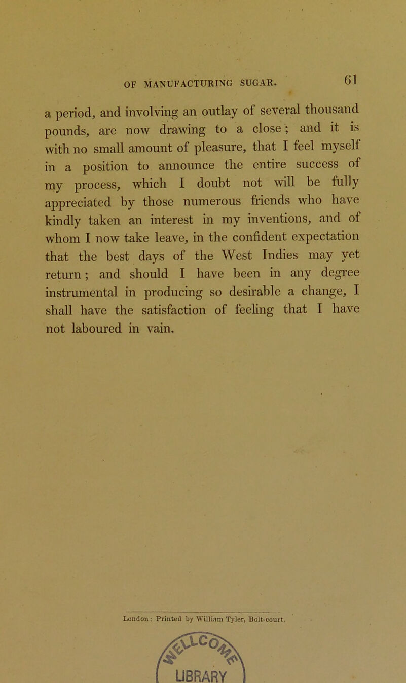 a period, and involving an outlay of several thousand pounds, are now drawing to a close; and it is with no small amount of pleasure, that I feel myself in a position to announce the entire success of my process, which I doubt not will be fully appreciated by those numerous friends who have kindly taken an interest in my inventions, and of whom I now take leave, in the confident expectation that the best days of the West Indies may yet return; and should I have been in any degree instrumental in producing so desirable a change, I shall have the satisfaction of feeling that I have not laboured in vain. London: Printed by William Tyler, Bolt-court.