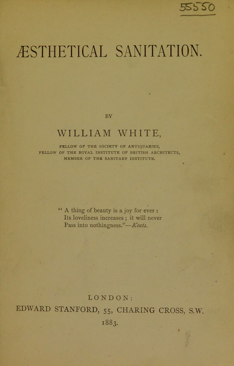 5SbT0 TSTHETICAL SANITATION. BY WILLIAM WHITE, FELLOW OF THE SOCIETY OF ANTIQUARIES:, FELLOW OF THE ROYAL INSTITUTE OF BRITISH ARCHITECTS, MEMBER OF THE SANITARY INSTITUTE. “ A thing of beauty is a joy for ever : Its loveliness increases ; it will never Pass into nothingness.”—Keats. LONDON: EDWARD STANFORD, 55, CHARING CROSS, S.W. 1883.