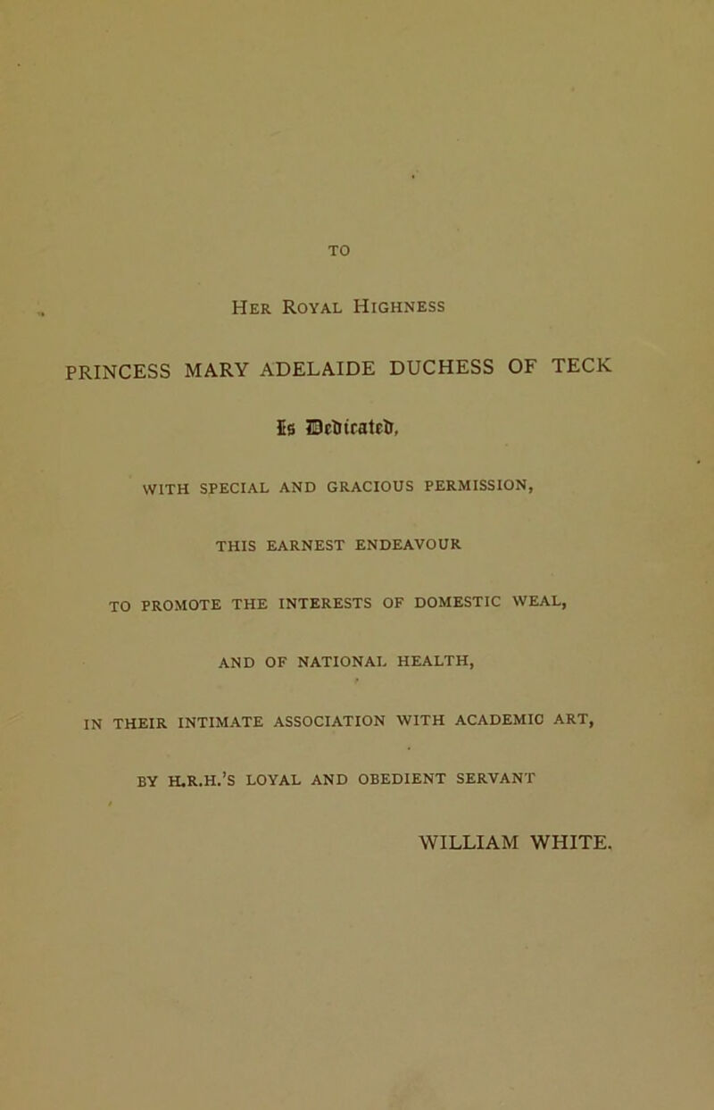 TO Her Royal Highness PRINCESS MARY ADELAIDE DUCHESS OF TECK 5s IBcIriratetr, WITH SPECIAL AND GRACIOUS PERMISSION, THIS EARNEST ENDEAVOUR TO PROMOTE THE INTERESTS OF DOMESTIC WEAL, AND OF NATIONAL HEALTH, IN THEIR INTIMATE ASSOCIATION WITH ACADEMIC ART, BY H.R.H.’S LOYAL AND OBEDIENT SERVANT WILLIAM WHITE.