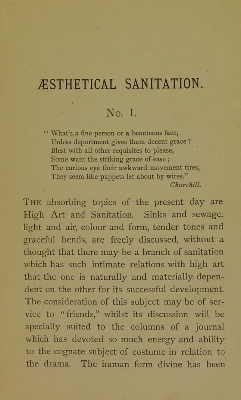 ,/ESTHETICAL sanitation. No. I. “ What’s a fine person or a beauteous face, Unless deportment gives them decent grace ? Blest with all other requisites to please, Some want the striking grace of ease ; The curious eye their awkward movement tires, They seem like puppets let about by wires.” Churchill. The absorbing topics of the present day are High Art and Sanitation. Sinks and sewage, light and air, colour and form, tender tones and graceful bends, are freely discussed, without a thought that there may be a branch of sanitation which has such intimate relations with high art that the one is naturally and materially depen- dent on the other for its successful development. The consideration of this subject may be of ser- vice to “ friends,” whilst its discussion will be specially suited to the columns of a journal which has devoted so much energy and ability to the cognate subject of costume in relation to the drama. The human form divine has been