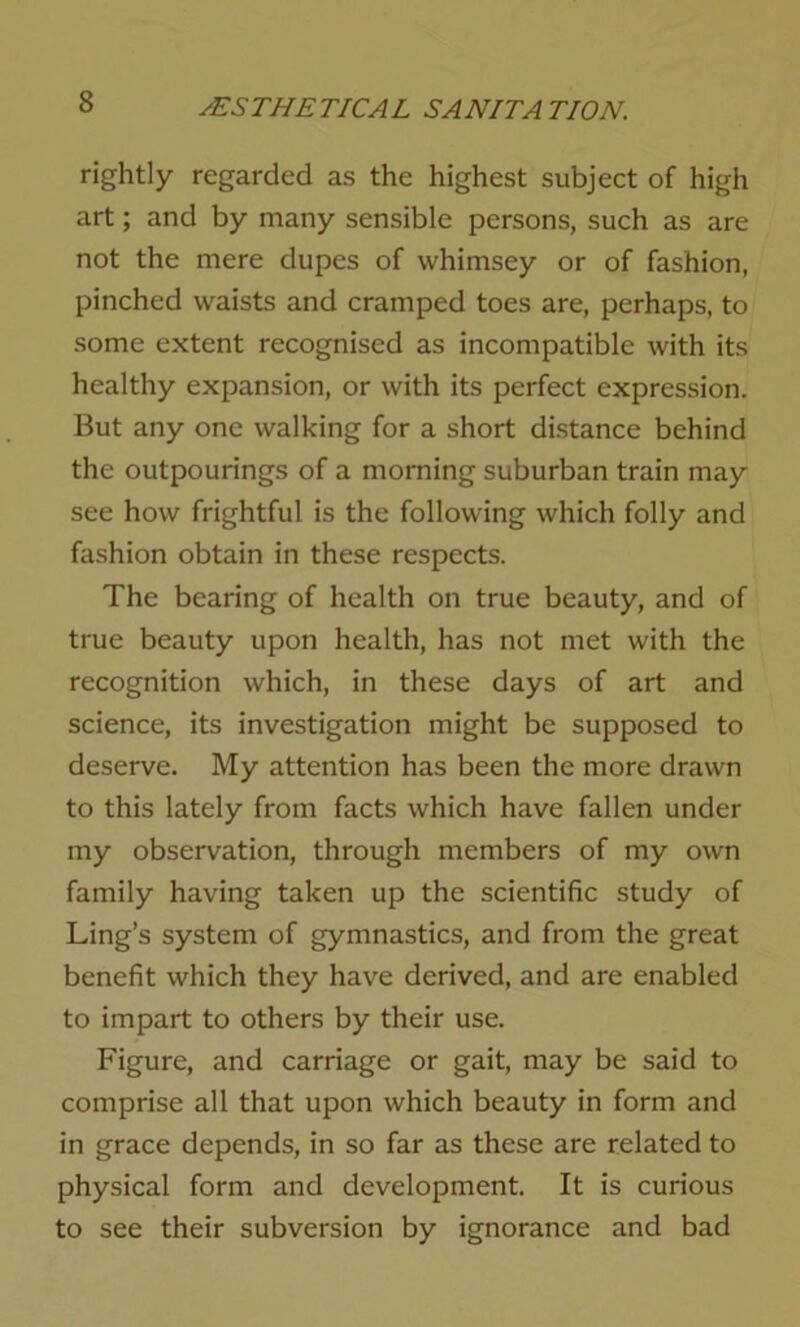 rightly regarded as the highest subject of high art; and by many sensible persons, such as are not the mere dupes of vvhimsey or of fashion, pinched waists and cramped toes are, perhaps, to some extent recognised as incompatible with its healthy expansion, or with its perfect expression. But any one walking for a short distance behind the outpourings of a morning suburban train may see how frightful is the following which folly and fashion obtain in these respects. The bearing of health on true beauty, and of true beauty upon health, has not met with the recognition which, in these days of art and science, its investigation might be supposed to deserve. My attention has been the more drawn to this lately from facts which have fallen under my observation, through members of my own family having taken up the scientific study of Ling’s system of gymnastics, and from the great benefit which they have derived, and are enabled to impart to others by their use. Figure, and carriage or gait, may be said to comprise all that upon which beauty in form and in grace depends, in so far as these are related to physical form and development. It is curious to see their subversion by ignorance and bad
