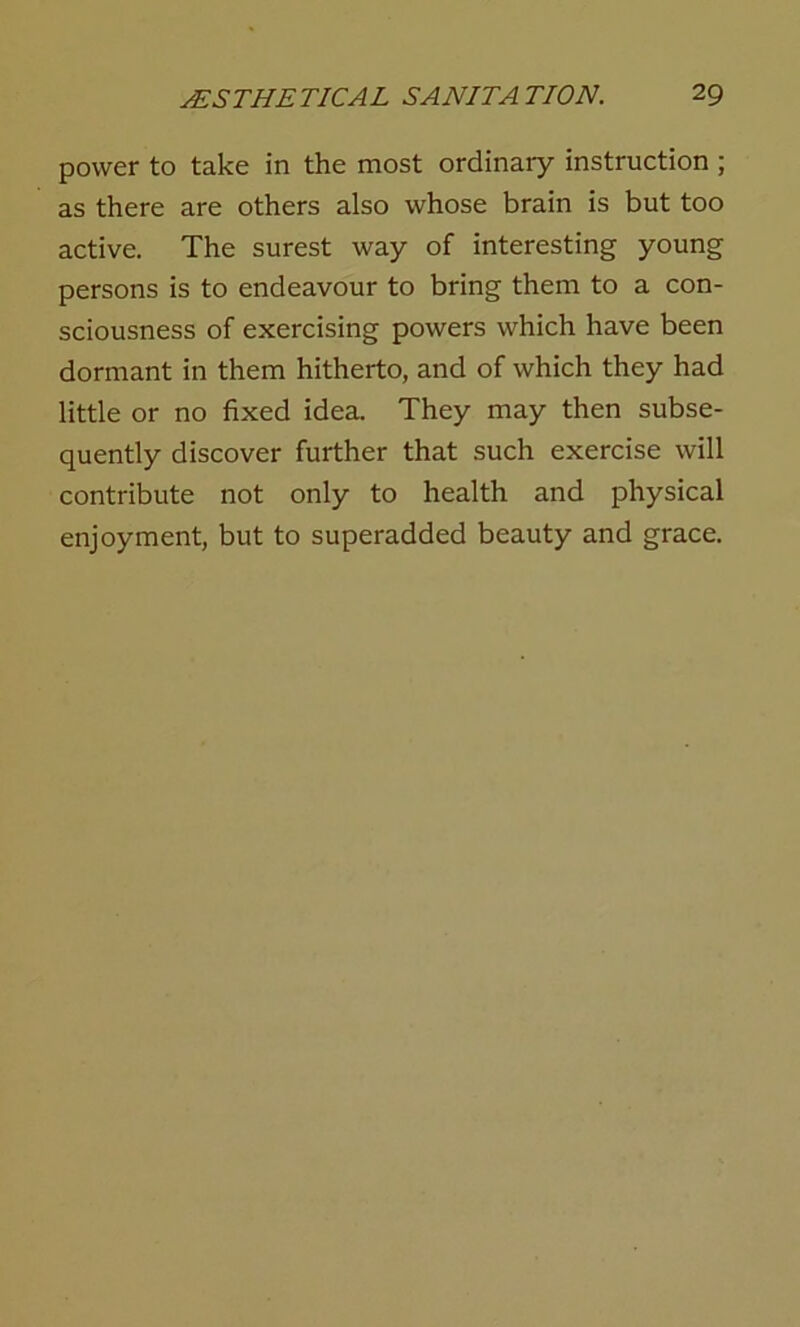 power to take in the most ordinary instruction ; as there are others also whose brain is but too active. The surest way of interesting young persons is to endeavour to bring them to a con- sciousness of exercising powers which have been dormant in them hitherto, and of which they had little or no fixed idea. They may then subse- quently discover further that such exercise will contribute not only to health and physical enjoyment, but to superadded beauty and grace.