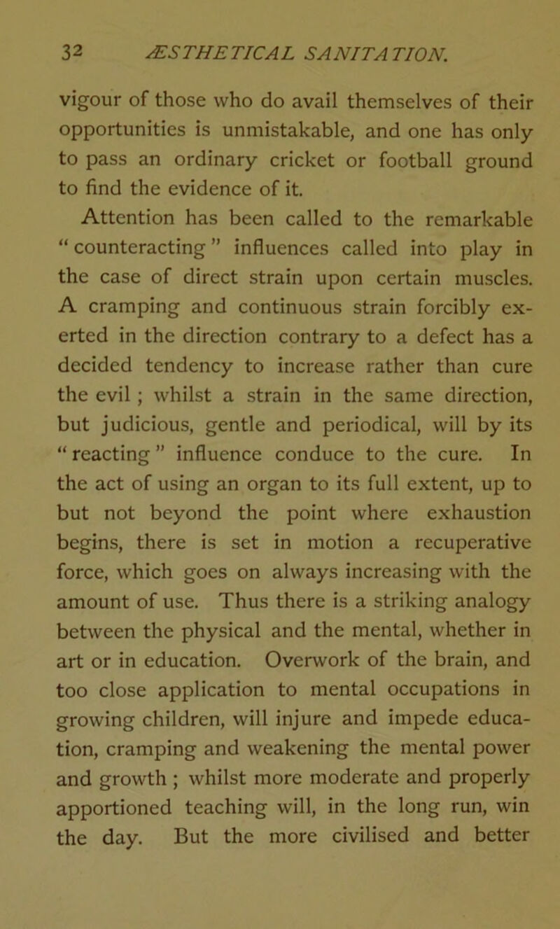 vigour of those who do avail themselves of their opportunities is unmistakable, and one has only to pass an ordinary cricket or football ground to find the evidence of it. Attention has been called to the remarkable “ counteracting ” influences called into play in the case of direct strain upon certain muscles. A cramping and continuous strain forcibly ex- erted in the direction contrary to a defect has a decided tendency to increase rather than cure the evil ; whilst a strain in the same direction, but judicious, gentle and periodical, will by its “ reacting ” influence conduce to the cure. In the act of using an organ to its full extent, up to but not beyond the point where exhaustion begins, there is set in motion a recuperative force, which goes on always increasing with the amount of use. Thus there is a striking analogy between the physical and the mental, whether in art or in education. Overwork of the brain, and too close application to mental occupations in growing children, will injure and impede educa- tion, cramping and weakening the mental power and growth ; whilst more moderate and properly apportioned teaching will, in the long run, win the day. But the more civilised and better