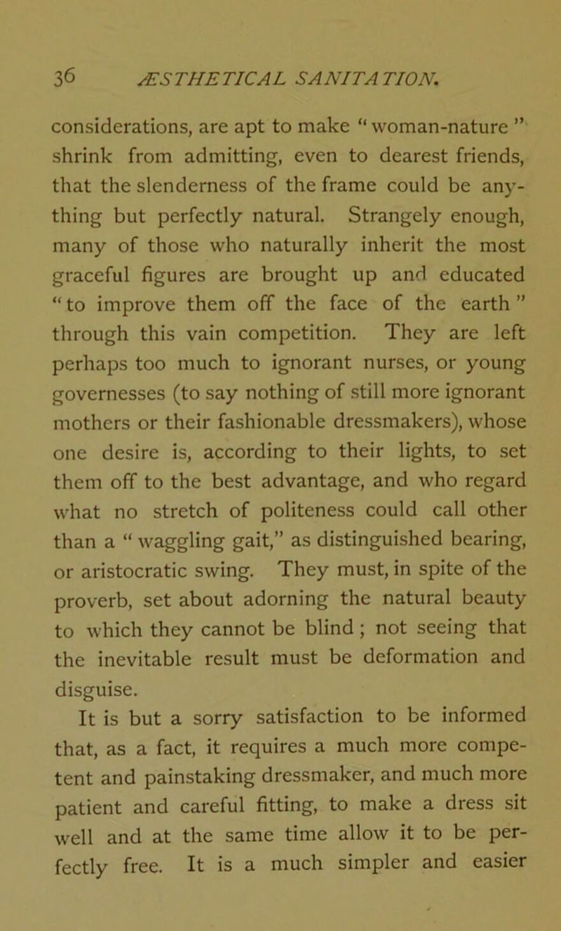 considerations, are apt to make “ woman-nature ” shrink from admitting, even to dearest friends, that the slenderness of the frame could be any- thing but perfectly natural. Strangely enough, many of those who naturally inherit the most graceful figures are brought up and educated “ to improve them off the face of the earth ” through this vain competition. They are left perhaps too much to ignorant nurses, or young governesses (to say nothing of still more ignorant mothers or their fashionable dressmakers), whose one desire is, according to their lights, to set them off to the best advantage, and who regard what no stretch of politeness could call other than a “ waggling gait,” as distinguished bearing, or aristocratic swing. They must, in spite of the proverb, set about adorning the natural beauty to which they cannot be blind; not seeing that the inevitable result must be deformation and disguise. It is but a sorry satisfaction to be informed that, as a fact, it requires a much more compe- tent and painstaking dressmaker, and much more patient and careful fitting, to make a dress sit well and at the same time allow it to be per- fectly free. It is a much simpler and easier