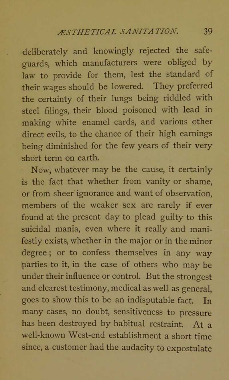 deliberately and knowingly rejected the safe- guards, which manufacturers were obliged by law to provide for them, lest the standard of their wages should be lowered. They preferred the certainty of their lungs being riddled with steel filings, their blood poisoned with lead in making white enamel cards, and various other direct evils, to the chance of their high earnings being diminished for the few years of their very short term on earth. Now, whatever may be the cause, it certainly is the fact that whether from vanity or shame, or from sheer ignorance and want of observation, members of the weaker sex are rarely if ever found at the present day to plead guilty to this suicidal mania, even where it really and mani- festly exists, whether in the major or in the minor degree; or to confess themselves in any way parties to it, in the case of others who may be under their influence or control. But the strongest and clearest testimony, medical as well as general, goes to show this to be an indisputable fact. In many cases, no doubt, sensitiveness to pressure has been destroyed by habitual restraint. At a well-known West-end establishment a short time since, a customer had the audacity to expostulate