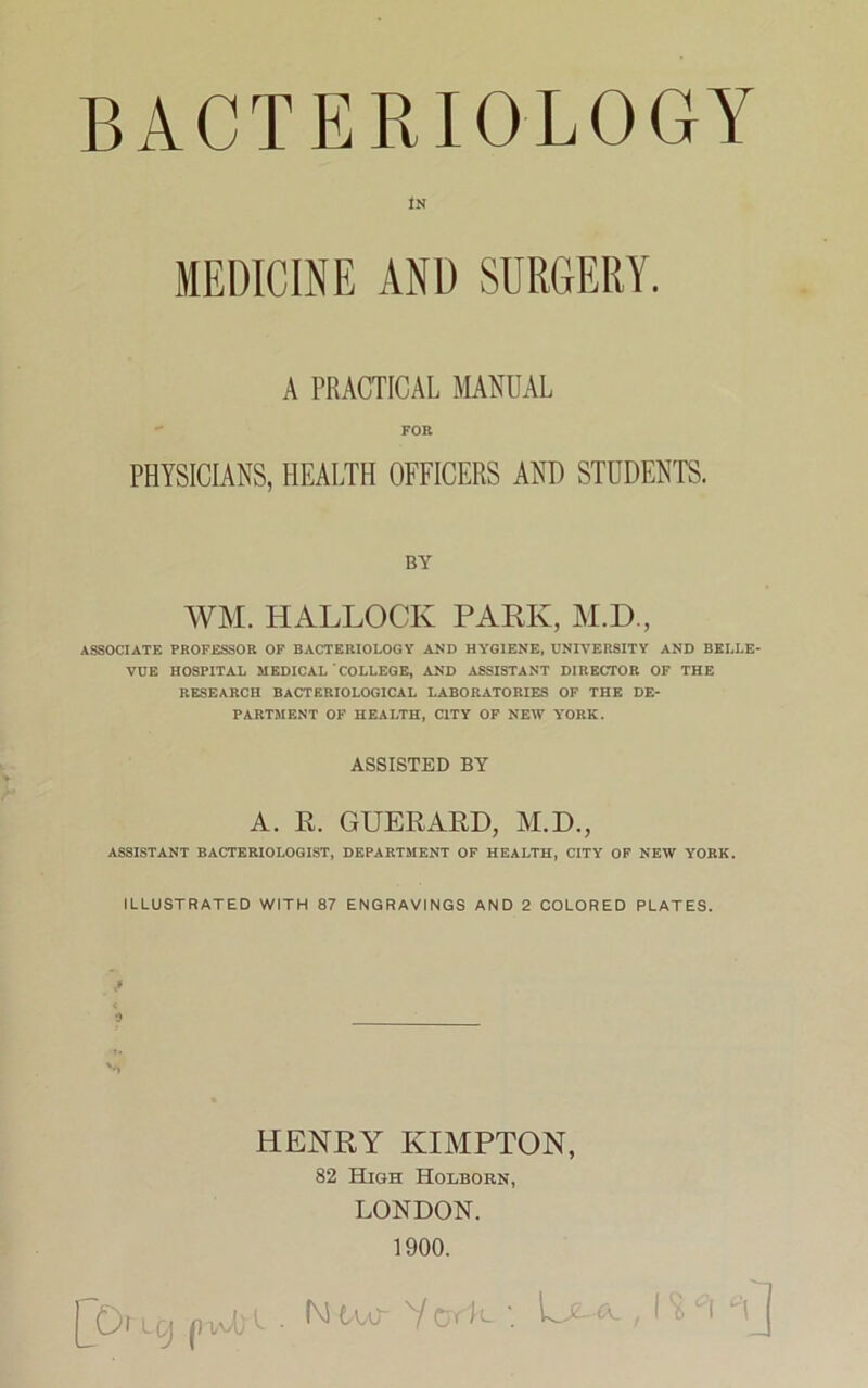 IN MEDICINE AND SURGERY. A PRACTICAL MANUAL FOR PHYSICIANS, HEALTH OFFICERS AND STUDENTS. BY WM. HALLOCK PARK, M.D., ASSOCIATE PROFESSOR OF BACTERIOLOGY AND HYGIENE, UNIVERSITY AND BELLE- VUE HOSPITAL MEDICAL COLLEGE, AND ASSISTANT DIRECTOR OF THE RESEARCH BACTERIOLOGICAL LABORATORIES OF THE DE- PARTMENT OF HEALTH, CITY OF NEW YORK. ASSISTED BY A. R. GUERARD, M.D., ASSISTANT BACTERIOLOGIST, DEPARTMENT OF HEALTH, CITY OF NEW YORK. ILLUSTRATED WITH 87 ENGRAVINGS AND 2 COLORED PLATES. HENRY KIMPTON, 82 High Holborn, LONDON. 1900.