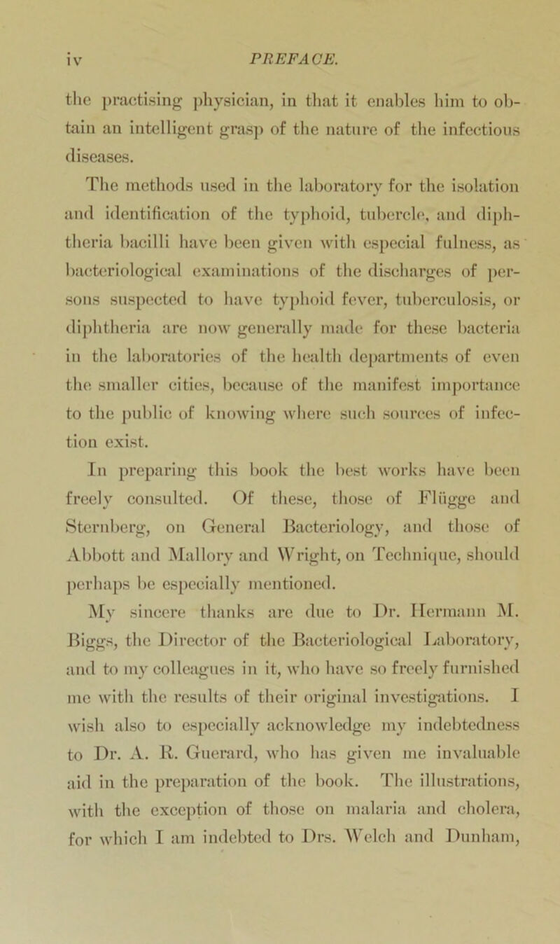 the practising physician, in that it enables him to ob- tain an intelligent grasp of the nature of the infectious diseases. The methods used in the laboratory for the isolation and identification of the typhoid, tubercle, and diph- theria bacilli have been given with especial fulness, as bacteriological examinations of the discharges of per- sons suspected to have typhoid fever, tuberculosis, or diphtheria are now generally made for these bacteria in the laboratories of the health departments of even the smaller cities, because of the manifest importance to the public of knowing where such sources of infec- tion exist. In preparing this book the best works have been freely consulted. Of these, those of Fliigge and Sternberg, on General Bacteriology, and those of Abbott and Mallory and Wright, on Technique, should perhaps be especially mentioned. My sincere thanks are due to Dr. Hermann M. Biggs, the Director of the Bacteriological Laboratory, and to my colleagues in it, who have so freely furnished me with the results of their original investigations. I wish also to especially acknowledge my indebtedness to Dr. A. R. Guerard, who has given me invaluable aid in the preparation of the book. The illustrations, with the exception of those on malaria and cholera, for which I am indebted to Drs. Welch and Dunham,