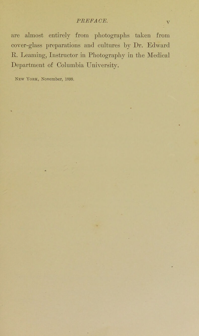 PREFA OF. v are almost entirely from photographs taken from cover-glass preparations and cultures by Dr. Edward R. Learning, Instructor in Photography in the Medical Department of Columbia University. New York, November, 1899.