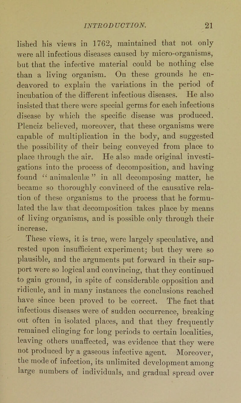 lished his views in 17G2, maintained that not only were all infectious diseases caused by micro-organisms, but that the infective material could be nothing else than a living organism. On these grounds he en- deavored to explain the variations in the period of incubation of the different infectious diseases. He also insisted that there were special germs for each infectious disease by which the specific disease was produced. Plenciz believed, moreover, that these organisms were capable of multiplication iu the body, and suggested the possibility of their being conveyed from place to place through the air. He also made original investi- gations into the process of decomposition, and having found “ animalculae ” in all decomposing matter, he became so thoroughly convinced of the causative rela- tion of these organisms to the process that he formu- lated the law that decomposition takes place by means of living organisms, and is possible only through their increase. These views, it is true, were largely speculative, and rested upon insufficient experiment; but they were so plausible, and the arguments put forward in their sup- port were so logical and convincing, that they continued to gain ground, iu spite of considerable opposition and ridicule, and in many instances the conclusions reached have since been proved to be correct. The fact that infectious diseases were of sudden occurrence, breaking out often in isolated places, and that they frequeutlv remained clinging for long periods to certain localities, leaving others unaffected, was evidence that they were not produced by a gaseous infective agent. Moreover, the mode of infection, its unlimited development among large numbers of individuals, and gradual spread over