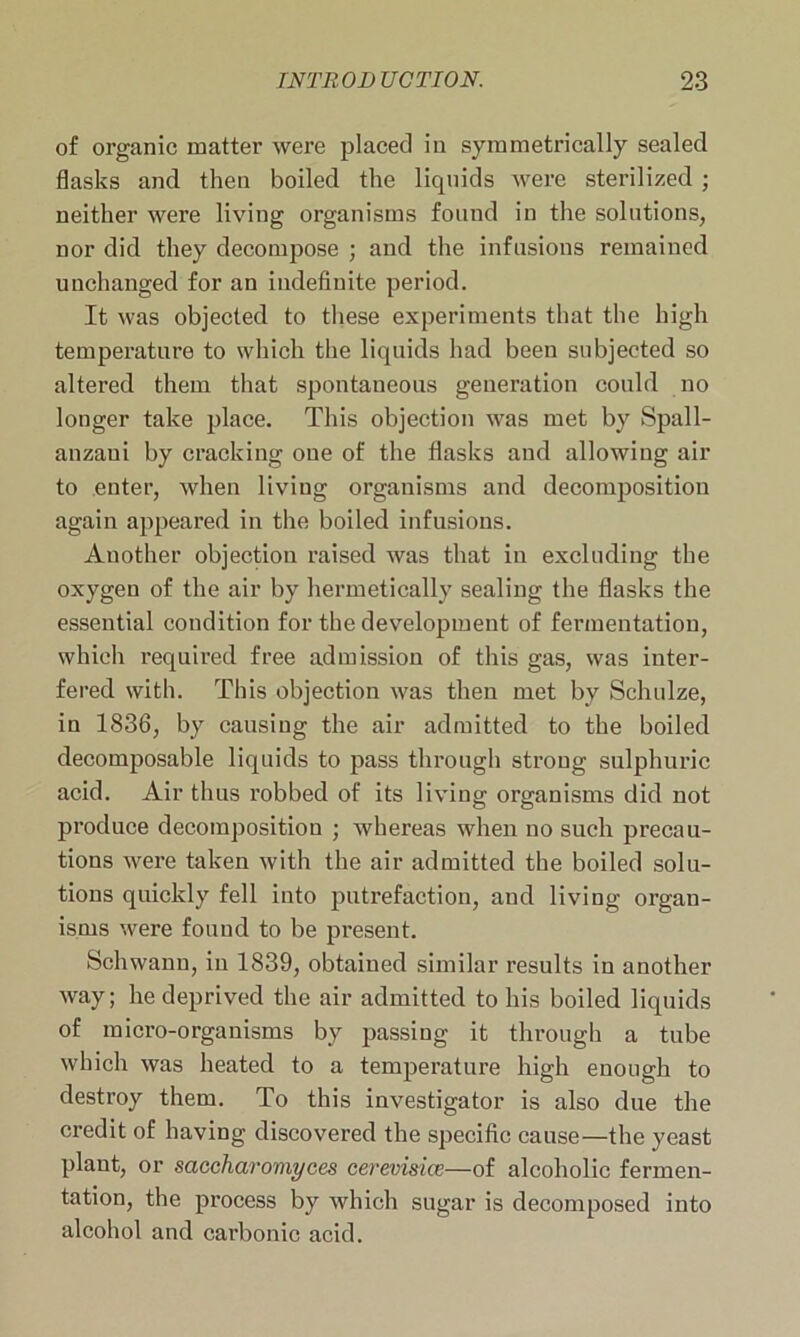 of organic matter were placed in symmetrically sealed flasks and then boiled the liquids were sterilized ; neither were living organisms found in the solutions, nor did they decompose ; and the infusions remained unchanged for an indefinite period. It was objected to these experiments that the high temperature to which the liquids had been subjected so altered them that spontaneous generation could no longer take place. This objection was met by Spall- anzaui by cracking one of the flasks and allowing air to enter, when living organisms and decomposition again appeared in the boiled infusions. Another objection raised was that in excluding the oxygen of the air by hermetically sealing the flasks the essential condition for the development of fermentation, which required free admission of this gas, was inter- fered with. This objection was then met by Schulze, in 1836, by causing the air admitted to the boiled decomposable liquids to pass through strong sulphuric acid. Air thus robbed of its living organisms did not produce decomposition ; whereas when no such precau- tions were taken with the air admitted the boiled solu- tions quickly fell into putrefaction, and living organ- isms were found to be present. Schwann, in 1839, obtained similar results in another way; he deprived the air admitted to his boiled liquids of micro-organisms by passing it through a tube which was heated to a temperature high enough to destroy them. To this investigator is also due the credit of having discovered the specific cause—the yeast plant, or saccharomyces ceremsice—of alcoholic fermen- tation, the process by which sugar is decomposed into alcohol and carbonic acid.