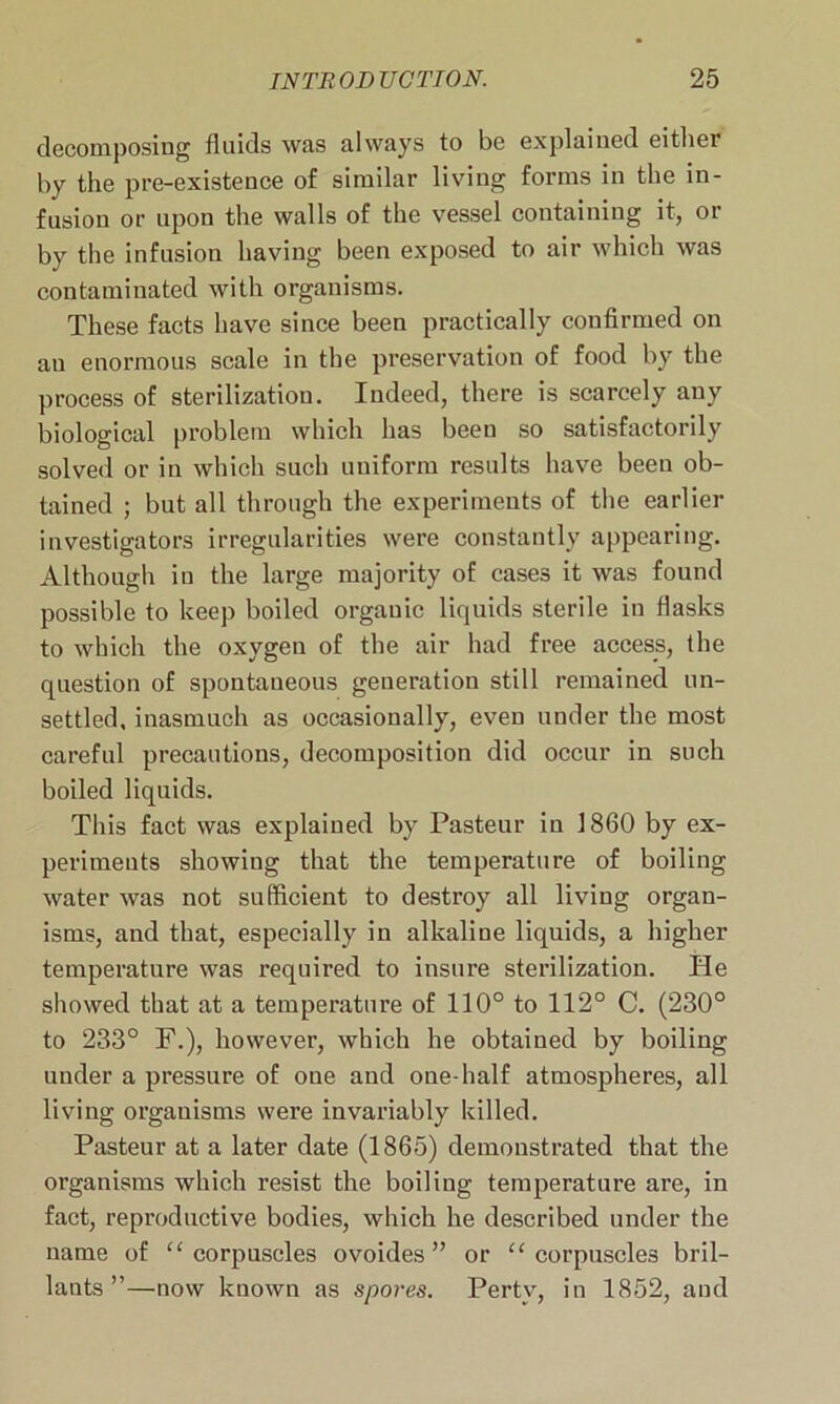 decomposing fluids was always to be explained either by the pre-existence of similar living forms in the in- fusion or upon the walls of the vessel containing it, or by the infusion having been exposed to air which was contaminated with organisms. These facts have since been practically confirmed on an enormous scale in the preservation of food by the process of sterilization. Indeed, there is scarcely any biological problem which has been so satisfactorily solved or in which such uniform results have beeu ob- tained ; but all through the experiments of the earlier investigators irregularities were constantly appearing. Although in the large majority of cases it was found possible to keep boiled organic liquids sterile in flasks to which the oxygen of the air had free access, the question of spontaneous generation still remained un- settled, inasmuch as occasionally, even under the most careful precautions, decomposition did occur in such boiled liquids. This fact was explained by Pasteur in 1860 by ex- periments showing that the temperature of boiling water was not sufficient to destroy all living organ- isms, and that, especially in alkaline liquids, a higher temperature was required to insure sterilization. He showed that at a temperature of 110° to 112° C. (230° to 233° F.), however, which he obtained by boiling under a pressure of one and one-half atmospheres, all living organisms were invariably killed. Pasteur at a later date (1865) demonstrated that the organisms which resist the boiling temperature are, in fact, reproductive bodies, which he described under the name of “corpuscles ovoides ” or “corpuscles bril- lants ”—now known as spores. Pertv, in 1852, and