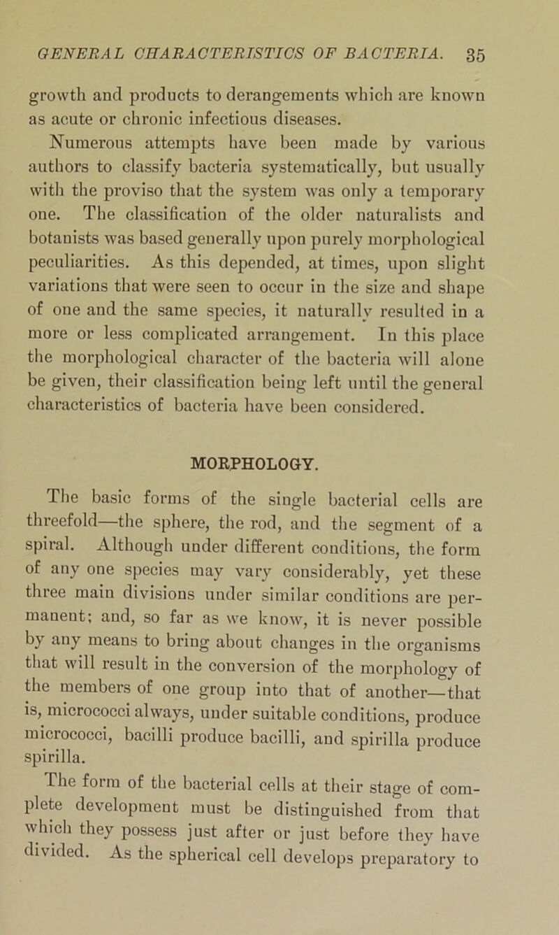 growth and products to derangements which are known as acute or chronic infectious diseases. Numerous attempts have been made by various authors to classify bacteria systematically, but usually with the pi’oviso that the system was only a temporary one. The classification of the older naturalists and botanists was based generally upon purely morphological peculiarities. As this depended, at times, upon slight variations that were seen to occur in the size and shape of one and the same species, it naturally resulted in a more or less complicated arrangement. In this place the morphological character of the bacteria will alone be given, their classification being left until the general characteristics of bacteria have been considered. MORPHOLOGY. The basic forms of the single bacterial cells are threefold—the sphere, the rod, and the segment of a spiral. Although under different conditions, the form of any one species may vary considerably, yet these three main divisions under similar conditions are per- manent; and, so far as we know, it is never possible by any means to bring about changes in the organisms that will result in the conversion of the morphology of the members of one group into that of another—that is, micrococci always, under suitable conditions, produce micrococci, bacilli produce bacilli, and spirilla produce spirilla. -The form of the bacterial cells at their stage of com- plete development must be distinguished from that which they possess just after or just before they have divided. As the spherical cell develops preparatory to