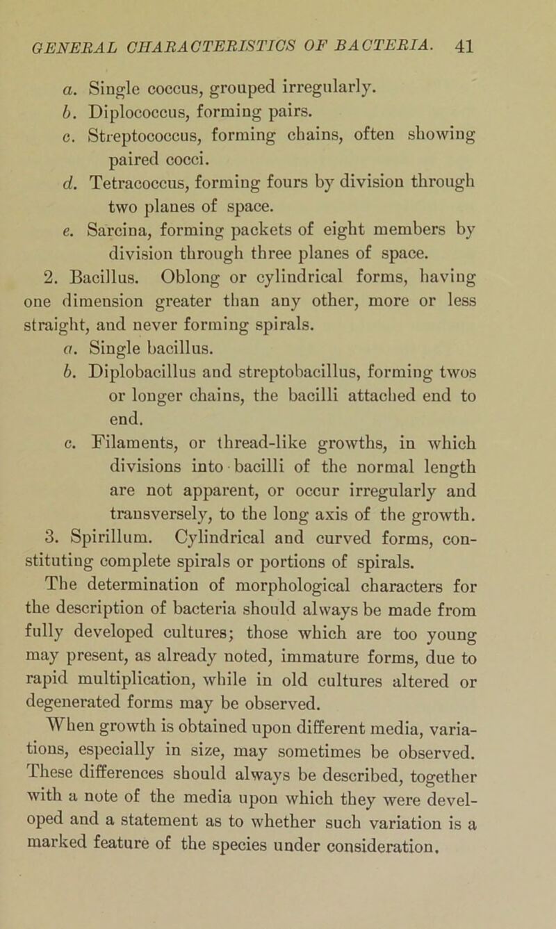 a. Single coccus, grouped irregularly. b. Diplococcus, forming pairs. c. Streptococcus, forming chains, often showing paired cocci. d. Tetracoccus, forming fours by division through two planes of space. e. Sarcina, forming packets of eight members by division through three planes of space. 2. Bacillus. Oblong or cylindrical forms, having one dimension greater than any other, more or less straight, and never forming spirals. a. Single bacillus. b. Diplobacillus and streptobacillus, forming twos or longer chains, the bacilli attached end to end. c. Filaments, or thread-like growths, in which divisions into bacilli of the normal length are not apparent, or occur irregularly and transversely, to the long axis of the growth. 3. Spirillum. Cylindrical and curved forms, con- stituting complete spirals or portions of spirals. The determination of morphological characters for the description of bacteria should always be made from fully developed cultures; those which are too young may present, as already noted, immature forms, due to rapid multiplication, while in old cultures altered or degenerated forms may be observed. When growth is obtained upon different media, varia- tions, especially in size, may sometimes be observed. These differences should always be described, together with a note of the media upon which they were devel- oped and a statement as to whether such variation is a marked feature of the species under consideration.