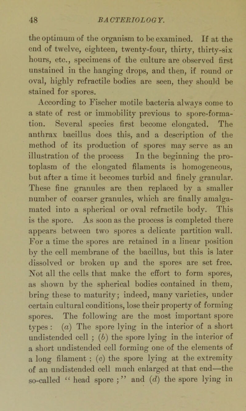 the optimum of the organism to be examined. If at the end of twelve, eighteen, twenty-four, thirty, thirty-six hours, etc., specimens of the culture are observed first unstained in the hanging drops, and then, if round or oval, highly refractile bodies are seen, they should be stained for spores. According to Fischer motile bacteria always come to a state of rest or immobility previous to spore-forma- tion. Several species first become elongated. The anthrax bacillus does this, and a description of the method of its production of spores may serve as an illustration of the process In the beginning the pro- toplasm of the elongated filaments is homogeneous, but after a time it becomes turbid and finely granular. These fine granules are then replaced by a smaller number of coarser granules, which are finally amalga- mated into a spherical or oval refractile body. This is the spore. As soon as the process is completed there appears between two spores a delicate partition wall. For a time the spores are retained in a linear position by the cell membrane of the bacillus, but this is later dissolved or broken up and the spores are set free. Not all the cells that make the effort to form spores, as shown by the spherical bodies contained in them, bring these to maturity; indeed, many varieties, under certain cultural conditions, lose their property of forming spores. The following are the most important spore types : (a) The spore lying in the interior of a short undistended cell ; (6) the spore lying in the interior of a short undistended cell forming one of the elements of a long filament : (c) the spore lying at the extremity of an undistended cell much enlarged at that end—the so-called “ head spore and (d) the spore lying in